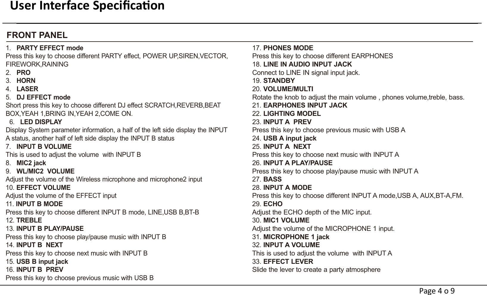 User Interface Speciﬁcaon                                                                     FRONT PANEL1.   PARTY EFFECT modePress this key to choose different PARTY effect, POWER UP,SIREN,VECTOR,FIREWORK,RAINING2.   PRO 3.   HORN4.   LASER5.   DJ EFFECT modeShort press this key to choose different DJ effect SCRATCH,REVERB,BEAT BOX,YEAH 1,BRING IN,YEAH 2,COME ON.  6.   LED DISPLAYDisplay System parameter information, a half of the left side display the INPUT A status, another half of left side display the INPUT B status7.   INPUT B VOLUMEThis is used to adjust the volume  with INPUT B8.   MIC2 jack9.   WL/MIC2  VOLUMEAdjust the volume of the Wireless microphone and microphone2 input10. EFFECT VOLUMEAdjust the volume of the EFFECT input    11. INPUT B MODEPress this key to choose different INPUT B mode, LINE,USB B,BT-B 12. TREBLE13. INPUT B PLAY/PAUSEPress this key to choose play/pause music with INPUT B14. INPUT B  NEXTPress this key to choose next music with INPUT B15. USB B input jack      16. INPUT B  PREVPress this key to choose previous music with USB B17. PHONES MODEPress this key to choose different EARPHONES18. LlNE IN AUDIO INPUT JACKConnect to LINE IN signal input jack.19. STANDBY20. VOLUME/MULTIRotate the knob to adjust the main volume , phones volume,treble, bass. 21. EARPHONES INPUT JACK22. LIGHTING MODEL23. INPUT A  PREVPress this key to choose previous music with USB A24. USB A input jack 25. INPUT A  NEXTPress this key to choose next music with INPUT A26. INPUT A PLAY/PAUSEPress this key to choose play/pause music with INPUT A27. BASS28. INPUT A MODEPress this key to choose different INPUT A mode,USB A, AUX,BT-A,FM.29. ECHOAdjust the ECHO depth of the MIC input. 30. MIC1 VOLUMEAdjust the volume of the MICROPHONE 1 input.31. MICROPHONE 1 jack32. INPUT A VOLUMEThis is used to adjust the volume  with INPUT A33. EFFECT LEVER Slide the lever to create a party atmospherePage 4 o 9