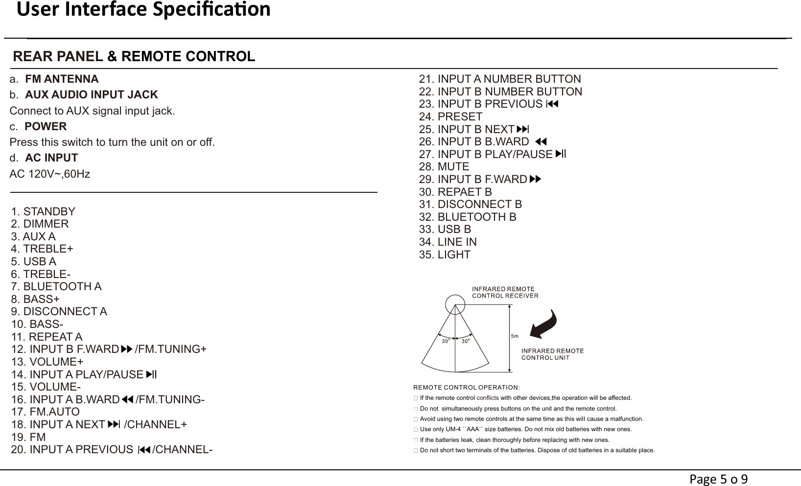 User Interface Speciﬁcaon                                                                  REAR PANEL &amp; REMOTE CONTROLa.  FM ANTENNAAUX AUDIO INPUT JACKb.  Connect to AUX signal input jack.c.  POWERPress this switch to turn the unit on or off. d.  AC INPUTAC 120V~,60Hz1. STANDBY2. DIMMER3. AUX A4. TREBLE+5. USB A6. TREBLE-7. BLUETOOTH A8. BASS+9. DISCONNECT A10. BASS-11. REPEAT A12. INPUT B F.WARD     /FM.TUNING+13. VOLUME+14. INPUT A PLAY/PAUSE15. VOLUME-16. INPUT A B.WARD     /FM.TUNING-17. FM.AUTO18. INPUT A NEXT      /CHANNEL+19. FM20. INPUT A PREVIOUS      /CHANNEL-21. INPUT A NUMBER BUTTON 22. INPUT B NUMBER BUTTON 23. INPUT B PREVIOUS24. PRESET25. INPUT B NEXT26. INPUT B B.WARD27. INPUT B PLAY/PAUSE28. MUTE29. INPUT B F.WARD30. REPAET B31. DISCONNECT B32. BLUETOOTH B33. USB B34. LINE IN35. LIGHTIf the remote control   with other devices,the operation will be affected.conflictsDo not  simultaneously press buttons on the unit and the remote control.Avoid using two remote controls at the same time as this wiII cause a malfunction.Use only UM-4 ``AAA`` size batteries. Do not mix old batteries with new ones.If the batteries Ieak, clean thoroughly before replacing with new ones.Do not short two terminals of the batteries. Dispose of old batteries in a suitable place.REMOTE CONTROL OPERATION: Page 5 o 9