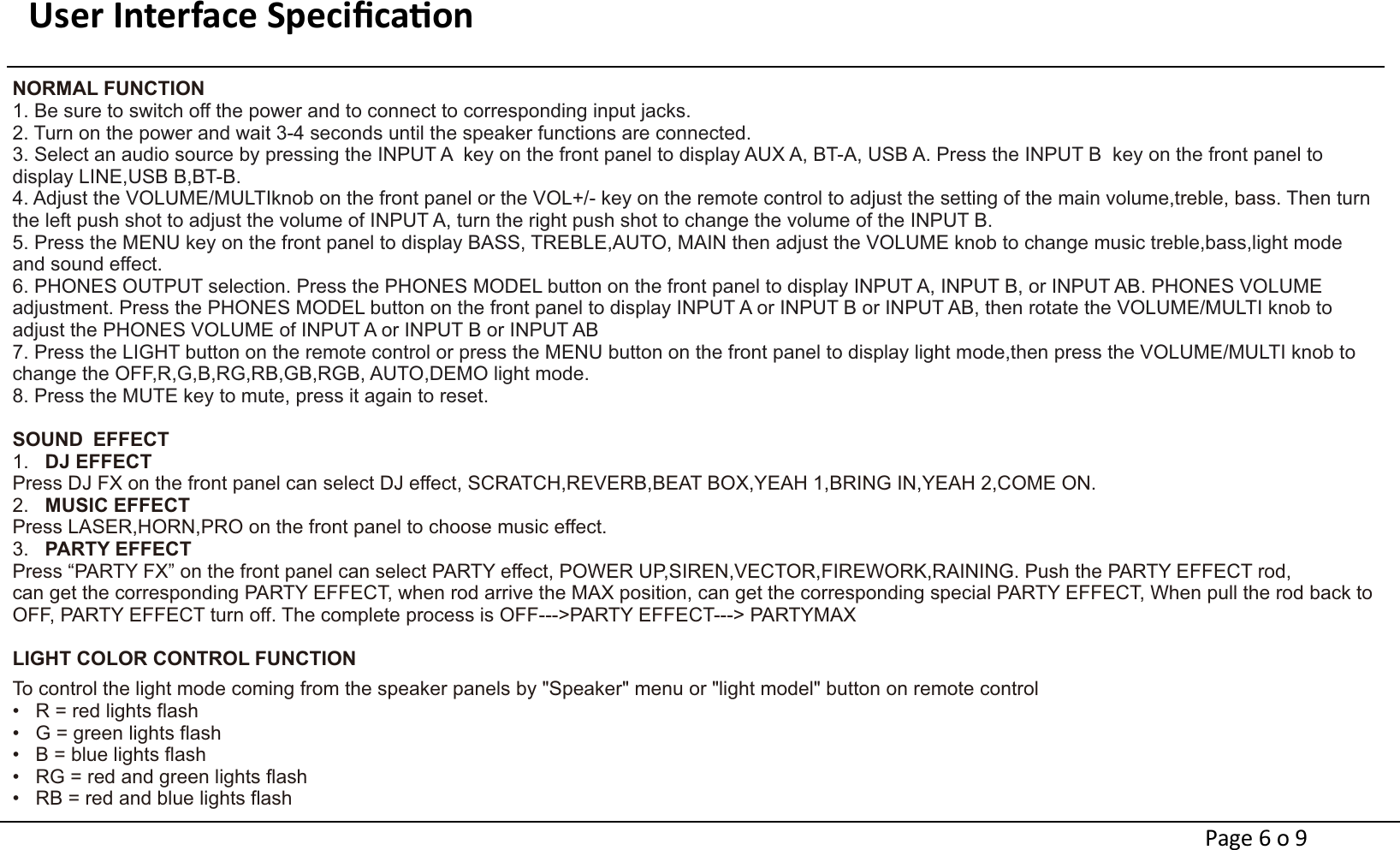 User Interface Speciﬁcaon                                                                     NORMAL FUNCTION1. Be sure to switch off the power and to connect to corresponding input jacks. 2. Turn on the power and wait 3-4 seconds until the speaker functions are connected. 3. Select an audio source by pressing the INPUT A  key on the front panel to display AUX A, BT-A, USB A. Press the INPUT B  key on the front panel to display LINE,USB B,BT-B.4. Adjust the VOLUME/MULTIknob on the front panel or the VOL+/- key on the remote control to adjust the setting of the main volume, . Then turn treble, bassthe left push shot to adjust the volume of INPUT A, turn the right push shot to change the volume of the INPUT B.5. Press the MENU key on the front panel to display BASS, TREBLE,AUTO, MAIN then adjust the VOLUME knob to change music treble,bass,light mode and sound effect. 6. PHONES OUTPUT selection. Press the PHONES MODEL button on the front panel to display INPUT A, INPUT B, or INPUT AB. PHONES VOLUME adjustment. Press the PHONES MODEL button on the front panel to display INPUT A or INPUT B or INPUT AB, then rotate the VOLUME/MULTI knob to adjust the PHONES VOLUME of INPUT A or INPUT B or INPUT AB 7. Press the LIGHT button on the remote control or press the MENU button on the front panel to display light mode,then press the VOLUME/MULTI knob to change the OFF,R,G,B,RG,RB,GB,RGB, AUTO,DEMO light mode. 8. Press the MUTE key to mute, press it again to reset. SOUND EFFECT1.   DJ EFFECTPress DJ FX on the front panel can select DJ effect, SCRATCH,REVERB,BEAT BOX,YEAH 1,BRING IN,YEAH 2,COME ON.2.   MUSIC EFFECTPress LASER,HORN,PRO on the front panel to choose music effect.3.   PARTY EFFECTPress “PARTY FX” on the front panel can select PARTY effect, POWER UP,SIREN,VECTOR,FIREWORK,RAINING. Push the PARTY EFFECT rod, can get the corresponding PARTY EFFECT, when rod arrive the MAX position, can get the corresponding special PARTY EFFECT, When pull the rod back to OFF, PARTY EFFECT turn off. The complete process is OFF---&gt;PARTY EFFECT---&gt; PARTYMAX  LIGHT COLOR CONTROL FUNCTION                                   To control the light mode coming from the speaker panels by &quot;Speaker&quot; menu or &quot;light model&quot; button on remote control       •   R = red lights flash       •   G = green lights flash       •   B = blue lights flash           •   RG = red and green lights flash           •   RB = red and blue lights flashPage 6 o 9