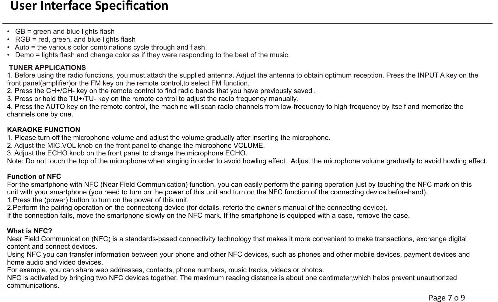 User Interface Speciﬁcaon                                                                                 •   GB = green and blue lights flash             •   RGB = red, green, and blue lights flash                 •   Auto = the various color combinations cycle through and flash.                                 •   Demo = lights flash and change color as if they were responding to the beat of the music.TUNER APPLICATIONS 1. Before using the radio functions, you must attach the supplied antenna. Adjust the antenna to obtain optimum reception. Press the INPUT A key on the front panel(amplifier)or the FM key on the remote control,to select FM function.2. Press the CH+/CH- key on the remote control to find radio bands that you have previously saved .3. Press or hold the TU+/TU- key on the remote control to adjust the radio frequency manually.4. Press the AUTO key on the remote control, the machine will scan radio channels from low-frequency to high-frequency by itself and memorize the channels one by one. KARAOKE FUNCTION1. Please turn off the microphone volume and adjust the volume gradually after inserting the microphone.2.    to change the microphone VOLUME. Adjust the MIC.VOL knob on the front panel 3. A   to change the microphone ECHO.djust the ECHO knob on the front panel Note: Do not touch the top of the microphone when singing in order to avoid howling effect.  Adjust the microphone volume gradually to avoid howling effect.Function of NFCFor the smartphone with NFC (Near Field Communication) function, you can easily perform the pairing operation just by touching the NFC mark on this unit with your smartphone (you need to turn on the power of this unit and turn on the NFC function of the connecting device beforehand).1.Press the (power) button to turn on the power of this unit.2.Perform the pairing operation on the connectong device (for details, referto the owner s manual of the connecting device).If the connection fails, move the smartphone slowly on the NFC mark. If the smartphone is equipped with a case, remove the case.What is NFC?Near Field Communication (NFC) is a standards-based connectivity technology that makes it more convenient to make transactions, exchange digital content and connect devices.Using NFC you can transfer information between your phone and other NFC devices, such as phones and other mobile devices, payment devices and home audio and video devices.For example, you can share web addresses, contacts, phone numbers, music tracks, videos or photos. NFC is activated by bringing two NFC devices together. The maximum reading distance is about one centimeter,which helps prevent unauthorized communications.Page 7 o 9