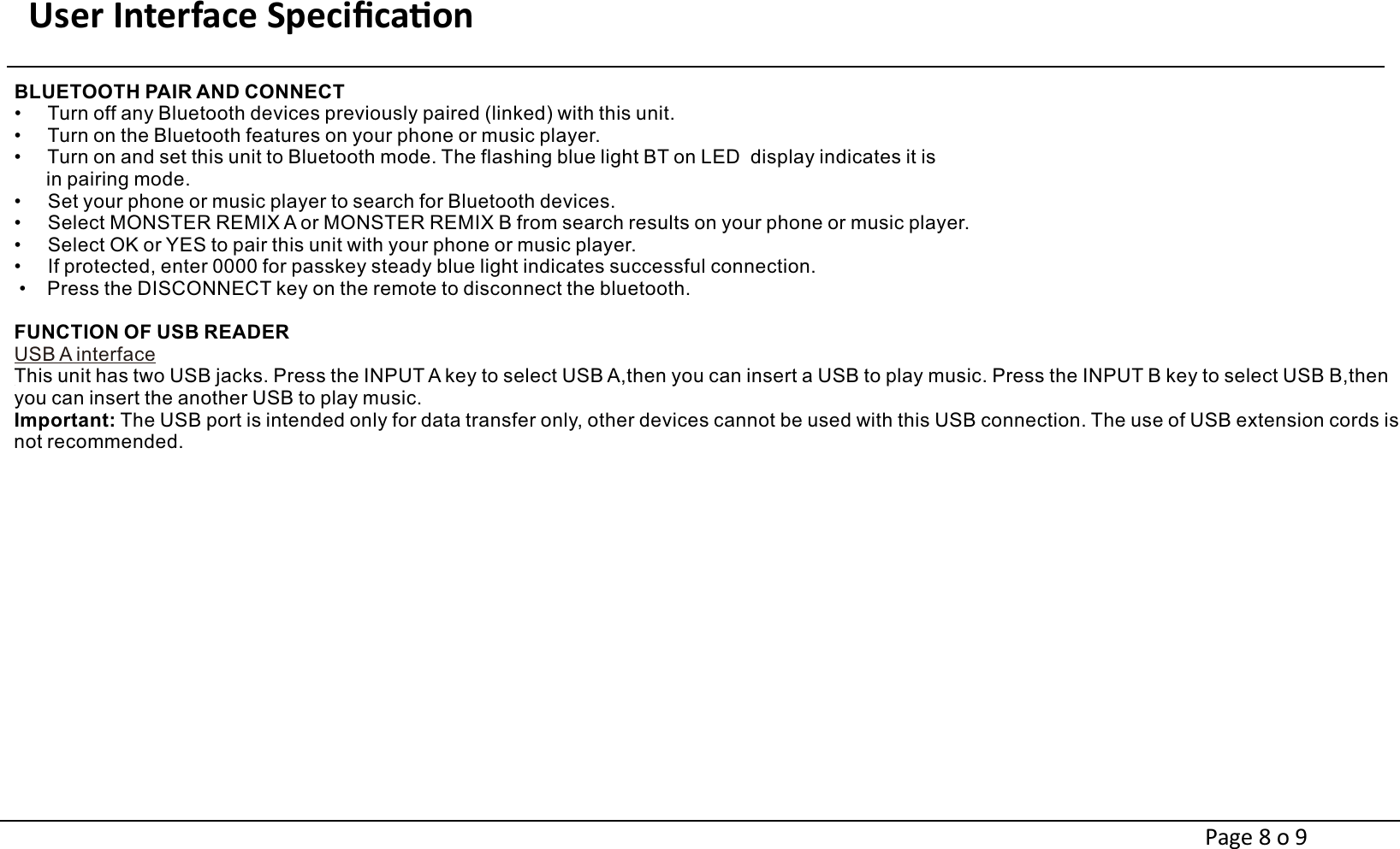 User Interface Speciﬁcaon                                                                     BLUETOOTH PAIR AND CONNECT•     Turn off any Bluetooth devices previously paired (linked) with this unit.•     Turn on the Bluetooth features on your phone or music player.•     Turn on and set this unit to Bluetooth mode. The flashing blue light BT on LED  display indicates it is       in pairing mode.•     Set your phone or music player to search for Bluetooth devices.•     Select MONSTER REMIX A or MONSTER REMIX B from search results on your phone or music player.•     Select OK or YES to pair this unit with your phone or music player.•     If protected, enter 0000 for passkey steady blue light indicates successful connection. •    Press the DISCONNECT key on the remote to disconnect the bluetooth.FUNCTION OF USB READERUSB A interfaceThis unit has two USB jacks. Press the INPUT A key to select USB A,then you can insert a USB to play music. Press the INPUT B key to select USB B,then you can insert the another USB to play music.Important: The USB port is intended only for data transfer only, other devices cannot be used with this USB connection. The use of USB extension cords is not recommended.Page 8 o 9