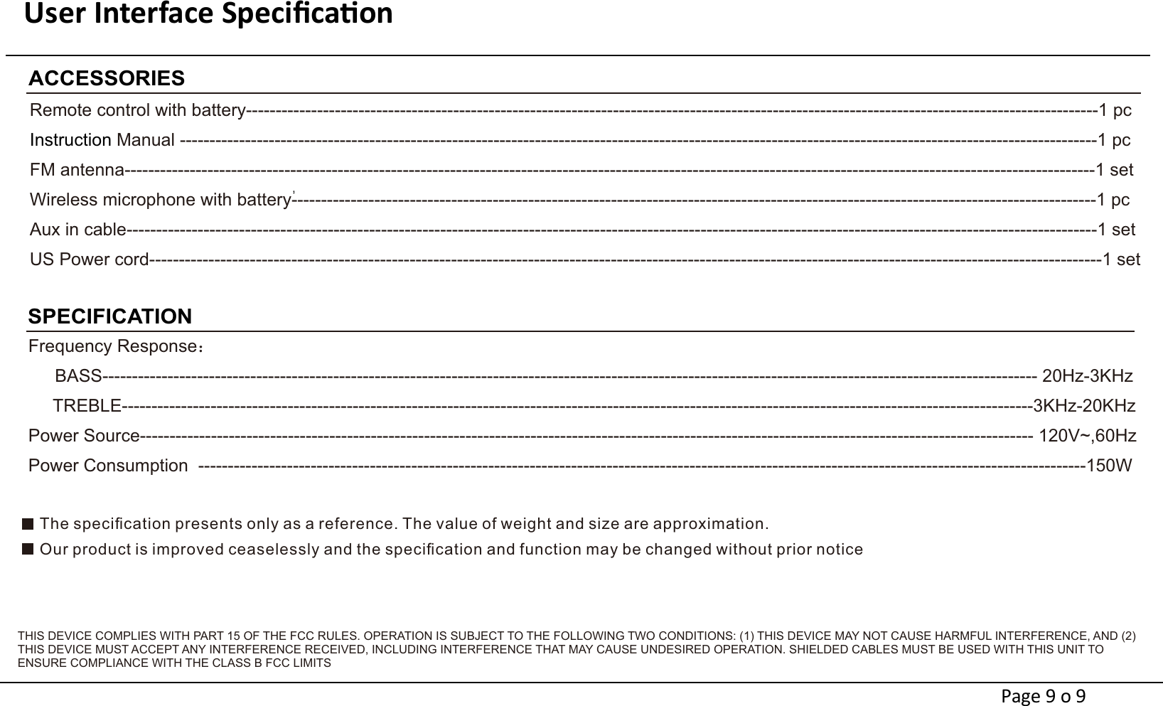 User Interface Speciﬁcaon                                                                         SPECIFICATIONFrequency Response：   BASS-------------------------------------------------------------------------------------------------------------------------------------------------------------- 20Hz-3KHz     TREBLE----------------------------------------------------------------------------------------------------------------------------------------------------------3KHz-20KHzPower Source------------------------------------------------------------------------------------------------------------------------------------------------------- 120V~,60HzPower Consumption  ------------------------------------------------------------------------------------------------------------------------------------------------------150WACCESSORIESRemote control with battery------------------------------------------------------------------------------------------------------------------------------------------------1 pcManual -----------------------------------------------------------------------------------------------------------------------------------------------------------1 pcInstruction FM antenna--------------------------------------------------------------------------------------------------------------------------------------------------------------------1 setWireless microphone with battery----------------------------------------------------------------------------------------------------------------------------------------1 pcAux in cable--------------------------------------------------------------------------------------------------------------------------------------------------------------------1 setUS Power cord-----------------------------------------------------------------------------------------------------------------------------------------------------------------1 setPage 9 o 9The speciﬁcation presents only as a reference. The value of weight and size are approximation.Our product is improved ceaselessly and the speciﬁcation and function may be changed without prior noticeTHIS DEVICE COMPLIES WITH PART 15 OF THE FCC RULES. OPERATION IS SUBJECT TO THE FOLLOWING TWO CONDITIONS: (1) THIS DEVICE MAY NOT CAUSE HARMFUL INTERFERENCE, AND (2) THIS DEVICE MUST ACCEPT ANY INTERFERENCE RECEIVED, INCLUDING INTERFERENCE THAT MAY CAUSE UNDESIRED OPERATION. SHIELDED CABLES MUST BE USED WITH THIS UNIT TO ENSURE COMPLIANCE WITH THE CLASS B FCC LIMITS