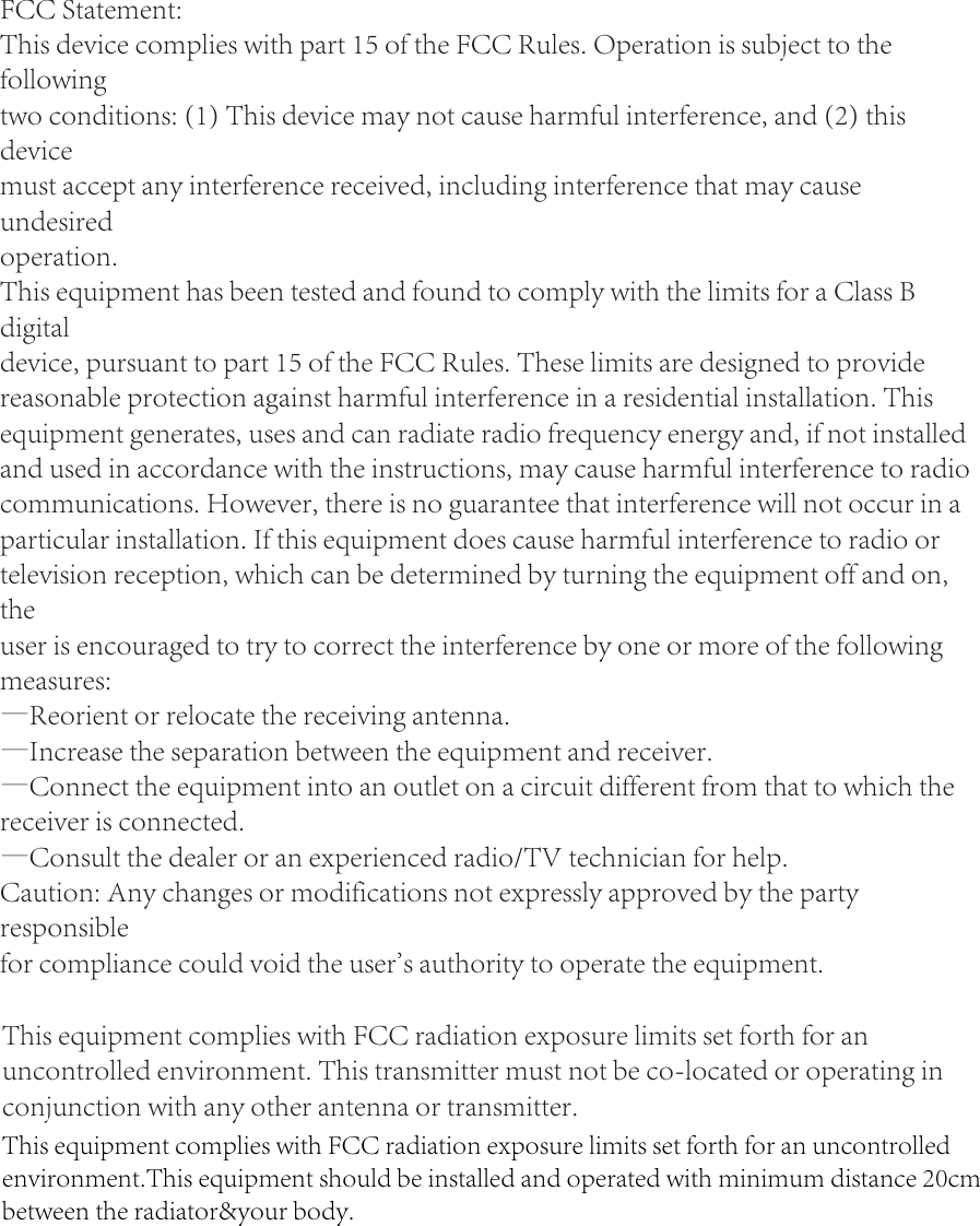 FCC Statement:This device complies with part 15 of the FCC Rules. Operation is subject to the followingtwo conditions: (1) This device may not cause harmful interference, and (2) this devicemust accept any interference received, including interference that may cause undesiredoperation.This equipment has been tested and found to comply with the limits for a Class B digitaldevice, pursuant to part 15 of the FCC Rules. These limits are designed to provide reasonable protection against harmful interference in a residential installation. This equipment generates, uses and can radiate radio frequency energy and, if not installed and used in accordance with the instructions, may cause harmful interference to radio communications. However, there is no guarantee that interference will not occur in a particular installation. If this equipment does cause harmful interference to radio or television reception, which can be determined by turning the equipment off and on, theuser is encouraged to try to correct the interference by one or more of the following measures:—Reorient or relocate the receiving antenna.—Increase the separation between the equipment and receiver.—Connect the equipment into an outlet on a circuit different from that to which the receiver is connected.—Consult the dealer or an experienced radio/TV technician for help.Caution: Any changes or modifications not expressly approved by the party responsiblefor compliance could void the user&apos;s authority to operate the equipment.This equipment complies with FCC radiation exposure limits set forth for an uncontrolled environment. This transmitter must not be co-located or operating in conjunction with any other antenna or transmitter.This equipment complies with FCC radiation exposure limits set forth for an uncontrolled environment.This equipment should be installed and operated with minimum distance 20cm between the radiator&amp;your body.