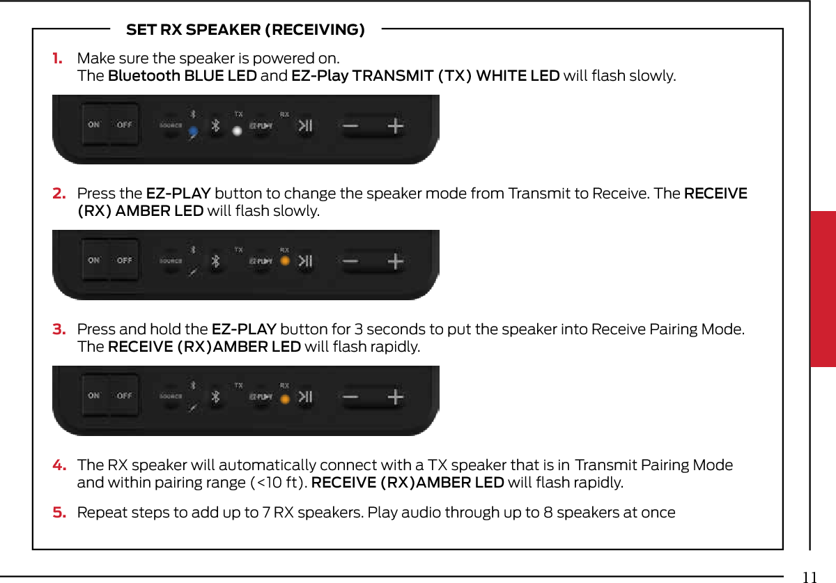 1.  Make sure the speaker is powered on.   The Bluetooth BLUE LED and EZ-Play  TRANSMIT (TX) WHITE LED will ﬂash slowly.4.  The RX speaker will automatically  connect with a TX speaker that is in  Transmit Pairing Mode   and within  pairing range (&lt;10 ft). RECEIVE (RX)AMBER LED will ﬂash rapidly.5.  Repeat steps to add up to 7 RX  speakers. Play audio through up to 8 speakers at onceSET RX SPEAKER (RECEIVING)2.   Press the EZ-PLAY button to change the speaker mode from Transmit to Receive. The RECEIVE   (RX) AMBER LED will ﬂash slowly.3.  Press and hold the EZ-PLAY button for 3 seconds to put the speaker into Receive Pairing Mode.   The  RECEIVE (RX)AMBER LED will ﬂash rapidly.11