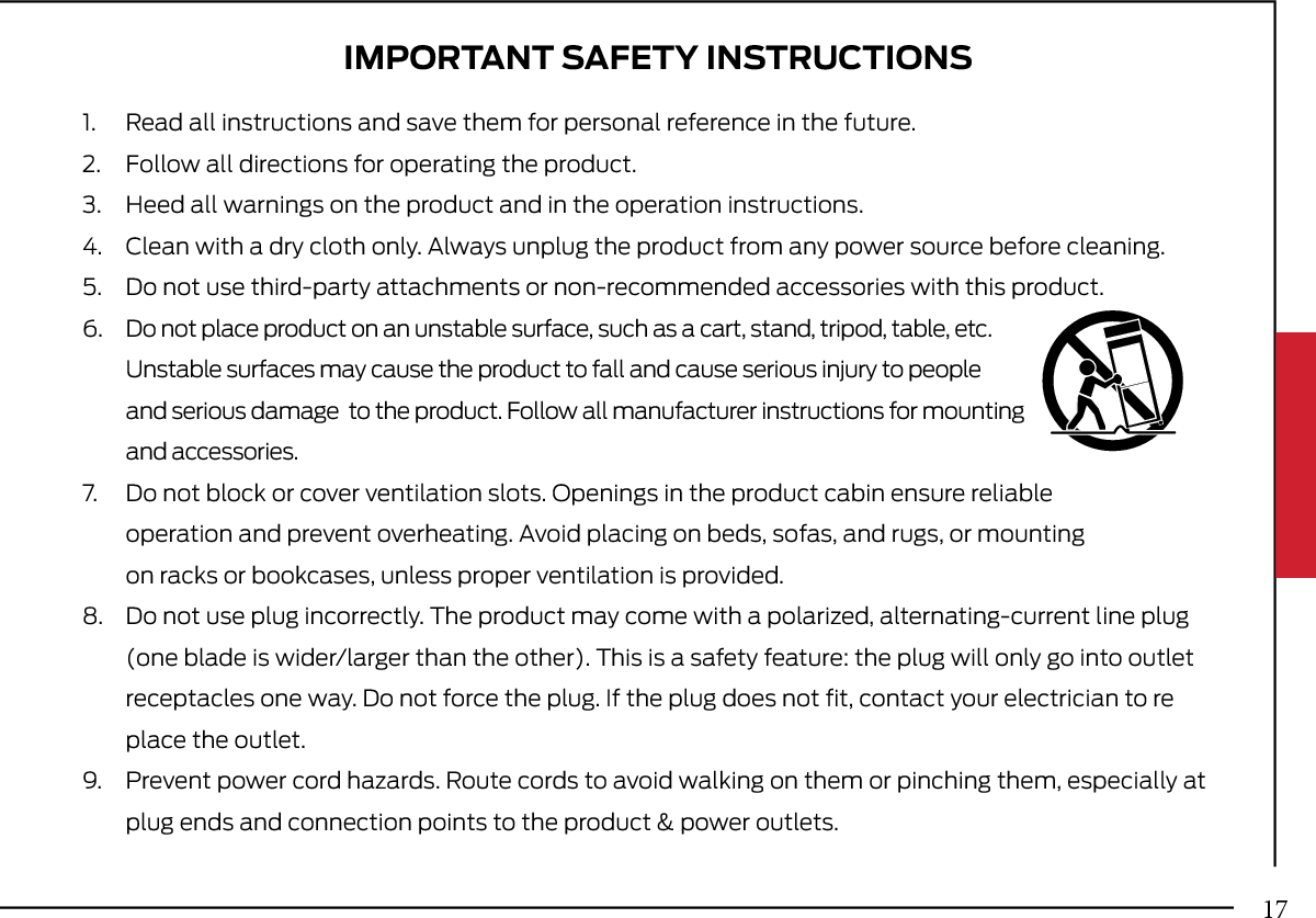 IMPORTANT SAFETY INSTRUCTIONS1. Read all instructions and save them for personal reference in the future.2. Follow all directions for operating the product.3. Heed all warnings on the product and in the operation instructions.4. Clean with a dry cloth only. Always unplug the product from any power source before cleaning.5. Do not use third-party attachments or non-recommended accessories with this product.6.  Do not place product on an unstable surface, such as a cart, stand, tripod, table, etc. Unstable surfaces may cause the product to fall and cause serious injury to peopleand serious damage  to the product. Follow all manufacturer instructions for mountingand accessories.7. Do not block or cover ventilation slots. Openings in the product cabin ensure reliableoperation and prevent overheating. Avoid placing on beds, sofas, and rugs, or mountingon racks or bookcases, unless proper ventilation is provided.8. Do not use plug incorrectly. The product may come with a polarized, alternating-current line plug(one blade is wider/larger than the other). This is a safety feature: the plug will only go into outletreceptacles one way. Do not force the plug. If the plug does not ﬁt, contact your electrician to replace the outlet.9. Prevent power cord hazards. Route cords to avoid walking on them or pinching them, especially atplug ends and connection points to the product &amp; power outlets.17