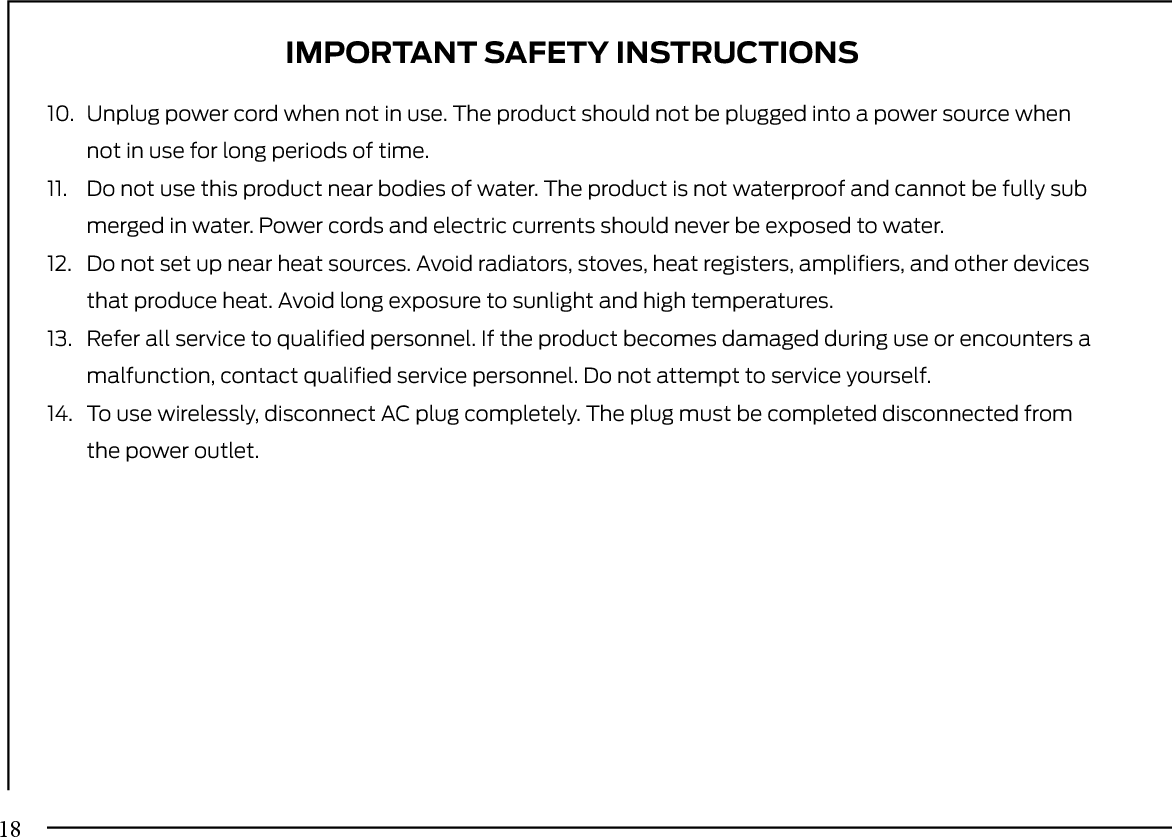 10. Unplug power cord when not in use. The product should not be plugged into a power source whennot in use for long periods of time.11. Do not use this product near bodies of water. The product is not waterproof and cannot be fully submerged in water. Power cords and electric currents should never be exposed to water.12. Do not set up near heat sources. Avoid radiators, stoves, heat registers, ampliﬁers, and other devicesthat produce heat. Avoid long exposure to sunlight and high temperatures.13. Refer all service to qualiﬁed personnel. If the product becomes damaged during use or encounters amalfunction, contact qualiﬁed service personnel. Do not attempt to service yourself.14. To use wirelessly, disconnect AC plug completely. The plug must be completed disconnected fromthe power outlet.IMPORTANT SAFETY INSTRUCTIONS18