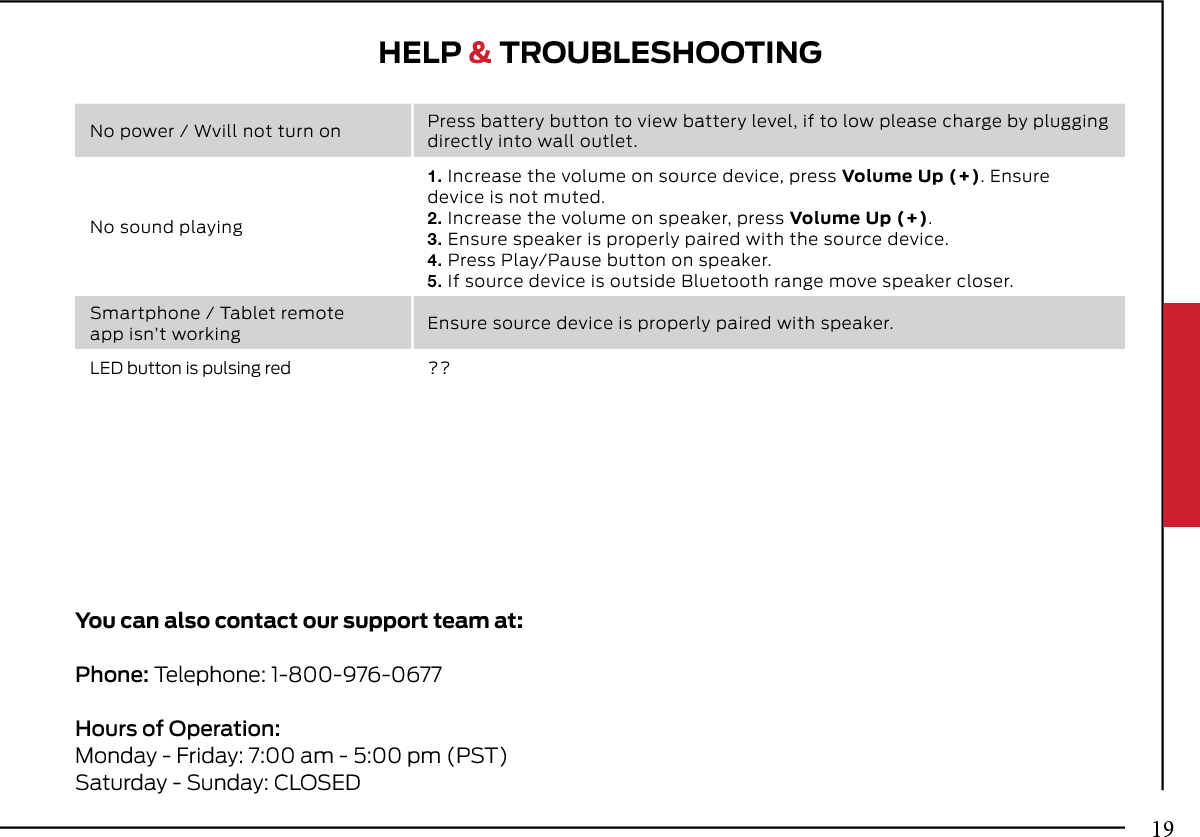 HELP &amp; TROUBLESHOOTINGYou can also contact our support team at: Phone: Telephone: 1-800-976-0677Hours of Operation:Monday - Friday: 7:00 am - 5:00 pm (PST)Saturday - Sunday: CLOSEDNo power / Wvill not turn on Press battery button to view battery level, if to low please charge by plugging directly into wall outlet.No sound playing1. Increase the volume on source device, press Volume Up (+). Ensuredevice is not muted.2. Increase the volume on speaker, press Volume Up (+).3. Ensure speaker is properly paired with the source device.4. Press Play/Pause button on speaker.5. If source device is outside Bluetooth range move speaker closer.Smartphone / Tablet remoteapp isn’t working Ensure source device is properly paired with speaker.LED button is pulsing red ??19