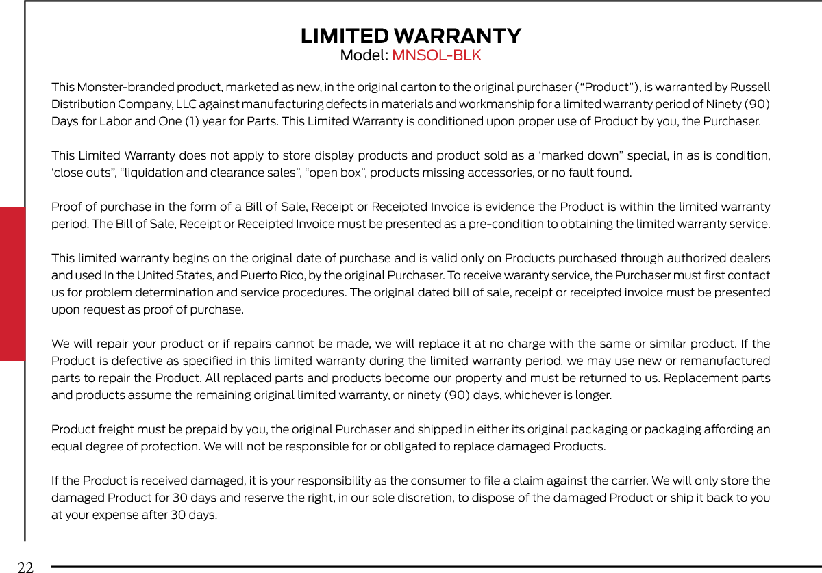 LIMITED WARRANTYModel: MNSOL-BLKThis Monster-branded product, marketed as new, in the original carton to the original purchaser (“Product”), is warranted by Russell Distribution Company, LLC against manufacturing defects in materials and workmanship for a limited warranty period of Ninety (90) Days for Labor and One (1) year for Parts. This Limited Warranty is conditioned upon proper use of Product by you, the Purchaser.This Limited Warranty does not apply to store display products and product sold as a ‘marked down” special, in as is condition, ‘close outs”, “liquidation and clearance sales”, “open box”, products missing accessories, or no fault found.Proof of purchase in the form of a Bill of Sale, Receipt or Receipted Invoice is evidence the Product is within the limited warranty period. The Bill of Sale, Receipt or Receipted Invoice must be presented as a pre-condition to obtaining the limited warranty service.This limited warranty begins on the original date of purchase and is valid only on Products purchased through authorized dealers and used In the United States, and Puerto Rico, by the original Purchaser. To receive waranty service, the Purchaser must ﬁrst contact us for problem determination and service procedures. The original dated bill of sale, receipt or receipted invoice must be presented upon request as proof of purchase.We will repair your product or if repairs cannot be made, we will replace it at no charge with the same or similar product. If the Product is defective as speciﬁed in this limited warranty during the limited warranty period, we may use new or remanufactured parts to repair the Product. All replaced parts and products become our property and must be returned to us. Replacement parts and products assume the remaining original limited warranty, or ninety (90) days, whichever is longer.Product freight must be prepaid by you, the original Purchaser and shipped in either its original packaging or packaging aording an equal degree of protection. We will not be responsible for or obligated to replace damaged Products.If the Product is received damaged, it is your responsibility as the consumer to ﬁle a claim against the carrier. We will only store the damaged Product for 30 days and reserve the right, in our sole discretion, to dispose of the damaged Product or ship it back to you at your expense after 30 days.22