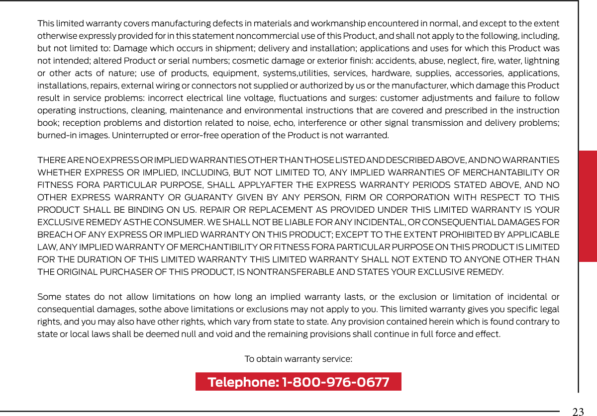 This limited warranty covers manufacturing defects in materials and workmanship encountered in normal, and except to the extent otherwise expressly provided for in this statement noncommercial use of this Product, and shall not apply to the following, including, but not limited to: Damage which occurs in shipment; delivery and installation; applications and uses for which this Product was not intended; altered Product or serial numbers; cosmetic damage or exterior ﬁnish: accidents, abuse, neglect, ﬁre, water, lightning or other acts of nature; use of products, equipment, systems,utilities, services, hardware, supplies, accessories, applications, installations, repairs, external wiring or connectors not supplied or authorized by us or the manufacturer, which damage this Product result in service problems: incorrect electrical line voltage, ﬂuctuations and surges: customer adjustments and failure to follow operating instructions, cleaning, maintenance and environmental instructions that are covered and prescribed in the instruction book; reception problems and distortion related to noise, echo, interference or other signal transmission and delivery problems; burned-in images. Uninterrupted or error-free operation of the Product is not warranted.THERE ARE NO EXPRESS OR IMPLIED WARRANTIES OTHER THAN THOSE LISTED AND DESCRIBED ABOVE, AND NO WARRANTIES WHETHER EXPRESS OR IMPLIED, INCLUDING, BUT NOT LIMITED TO, ANY IMPLIED WARRANTIES OF MERCHANTABILITY OR FITNESS FORA PARTICULAR PURPOSE, SHALL APPLYAFTER THE EXPRESS WARRANTY PERIODS STATED ABOVE, AND NO OTHER EXPRESS WARRANTY OR GUARANTY GIVEN BY ANY PERSON, FIRM OR CORPORATION WITH RESPECT TO THIS PRODUCT SHALL BE BINDING ON US. REPAIR OR REPLACEMENT AS PROVIDED UNDER THIS LIMITED WARRANTY IS YOUR EXCLUSIVE REMEDY ASTHE CONSUMER. WE SHALL NOT BE LIABLE FOR ANY INCIDENTAL, OR CONSEQUENTIAL DAMAGES FOR BREACH OF ANY EXPRESS OR IMPLIED WARRANTY ON THIS PRODUCT; EXCEPT TO THE EXTENT PROHIBITED BY APPLICABLE LAW, ANY IMPLIED WARRANTY OF MERCHANTIBILITY OR FITNESS FORA PARTICULAR PURPOSE ON THIS PRODUCT IS LIMITED FOR THE DURATION OF THIS LIMITED WARRANTY THIS LIMITED WARRANTY SHALL NOT EXTEND TO ANYONE OTHER THAN THE ORIGINAL PURCHASER OF THIS PRODUCT, IS NONTRANSFERABLE AND STATES YOUR EXCLUSIVE REMEDY.Some states do not allow limitations on how long an implied warranty lasts, or the exclusion or limitation of incidental or consequential damages, sothe above limitations or exclusions may not apply to you. This limited warranty gives you speciﬁc legal rights, and you may also have other rights, which vary from state to state. Any provision contained herein which is found contrary to state or local laws shall be deemed null and void and the remaining provisions shall continue in full force and eect.To obtain warranty service:Telephone: 1-800-976-067723