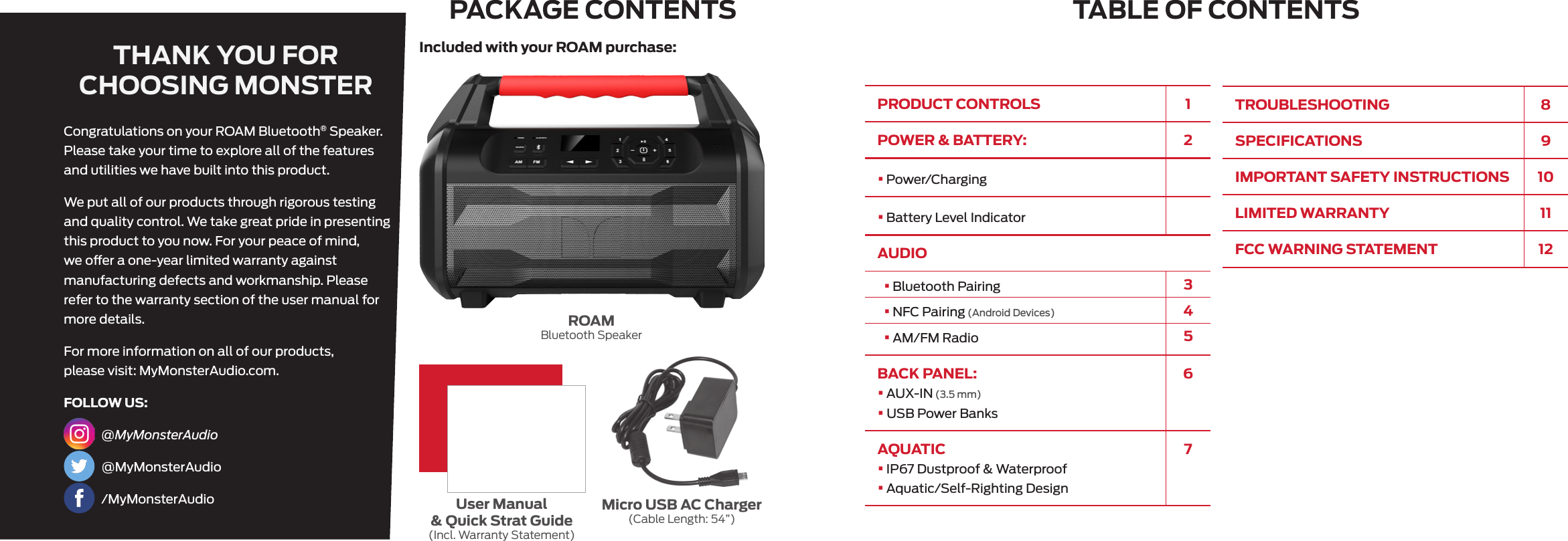 PRODUCT CONTROLS 1POWER &amp; BATTERY:     2• Power/Charging    • Battery Level IndicatorAUDIO•  Bluetooth Pairing 3•  NFC Pairing (Android Devices) 4•  AM/FM Radio 5BACK PANEL:   •  AUX-IN (3.5 mm)•  USB Power Banks6AQUATIC•  IP67 Dustproof &amp; Waterproof•  Aquatic/Self-Righting Design7TABLE OF CONTENTSPACKAGE CONTENTSTHANK YOU FOR CHOOSING MONSTERROAMBluetooth SpeakerMicro USB AC Charger(Cable Length: 54”)User Manual &amp; Quick Strat Guide(Incl. Warranty Statement)Included with your ROAM purchase:Congratulations on your ROAM Bluetooth® Speaker. Please take your time to explore all of the features and utilities we have built into this product.We put all of our products through rigorous testing and quality control. We take great pride in presenting this product to you now. For your peace of mind, we oer a one-year limited warranty against manufacturing defects and workmanship. Please refer to the warranty section of the user manual for more details.For more information on all of our products, please visit: MyMonsterAudio.com.FOLLOW US: @MyMonsterAudio @MyMonsterAudio /MyMonsterAudioTROUBLESHOOTING 8SPECIFICATIONS 9IMPORTANT SAFETY INSTRUCTIONS 10LIMITED WARRANTY 11FCC WARNING STATEMENT 12