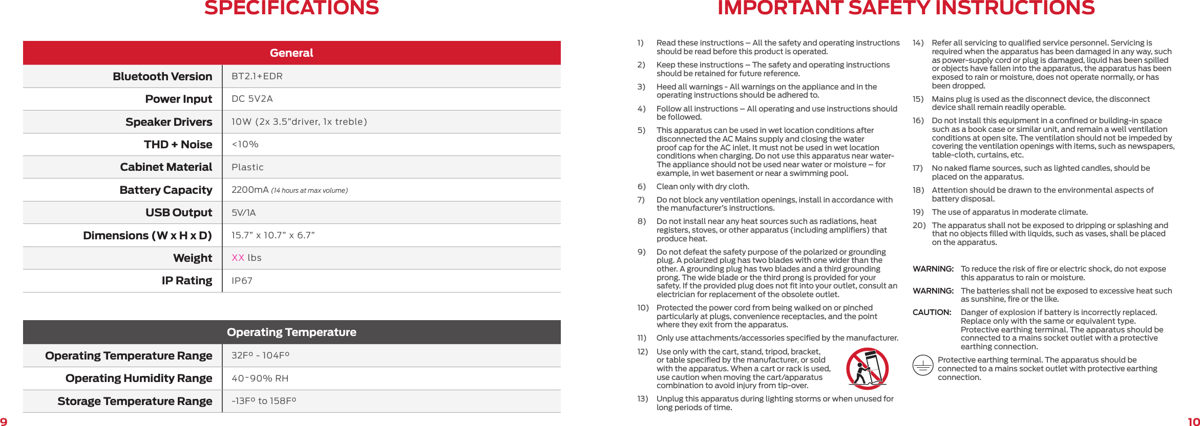 109GeneralBluetooth Version BT2.1+EDRPower Input DC 5V2ASpeaker Drivers 10W (2x 3.5”driver, 1x treble)THD + Noise &lt;10%Cabinet Material PlasticBattery Capacity 2200mA (14 hours at max volume)USB Output 5V/1ADimensions (W x H x D) 15.7” x 10.7” x 6.7”Weight XX lbsIP Rating IP67Operating TemperatureOperating Temperature Range 32F° - 104F°Operating Humidity Range 40~90% RHStorage Temperature Range -13F° to 158F°SPECIFICATIONS IMPORTANT SAFETY INSTRUCTIONS1)   Read these instructions – All the safety and operating instructions should be read before this product is operated.2)   Keep these instructions – The safety and operating instructions should be retained for future reference.3)   Heed all warnings - All warnings on the appliance and in the operating instructions should be adhered to.4)   Follow all instructions – All operating and use instructions should be followed.5)   This apparatus can be used in wet location conditions after disconnected the AC Mains supply and closing the water proof cap for the AC inlet. It must not be used in wet location conditions when charging. Do not use this apparatus near water-The appliance should not be used near water or moisture – for example, in wet basement or near a swimming pool.6)   Clean only with dry cloth.7)   Do not block any ventilation openings, install in accordance with the manufacturer’s instructions.8)   Do not install near any heat sources such as radiations, heat registers, stoves, or other apparatus (including ampliﬁers) that produce heat.9)   Do not defeat the safety purpose of the polarized or grounding plug. A polarized plug has two blades with one wider than the other. A grounding plug has two blades and a third grounding prong. The wide blade or the third prong is provided for your safety. If the provided plug does not ﬁt into your outlet, consult an electrician for replacement of the obsolete outlet.10)   Protected the power cord from being walked on or pinched particularly at plugs, convenience receptacles, and the point where they exit from the apparatus.11)   Only use attachments/accessories speciﬁed by the manufacturer.12)   Use only with the cart, stand, tripod, bracket, or table speciﬁed by the manufacturer, or sold with the apparatus. When a cart or rack is used, use caution when moving the cart/apparatus combination to avoid injury from tip-over.13)   Unplug this apparatus during lighting storms or when unused for long periods of time.14)   Refer all servicing to qualiﬁed service personnel. Servicing is required when the apparatus has been damaged in any way, such as power-supply cord or plug is damaged, liquid has been spilled or objects have fallen into the apparatus, the apparatus has been exposed to rain or moisture, does not operate normally, or has been dropped.15)   Mains plug is used as the disconnect device, the disconnect device shall remain readily operable.16)   Do not install this equipment in a conﬁned or building-in space such as a book case or similar unit, and remain a well ventilation conditions at open site. The ventilation should not be impeded by covering the ventilation openings with items, such as newspapers, table-cloth, curtains, etc.17)   No naked ﬂame sources, such as lighted candles, should be placed on the apparatus.18)   Attention should be drawn to the environmental aspects of battery disposal.19)   The use of apparatus in moderate climate.20)   The apparatus shall not be exposed to dripping or splashing and that no objects ﬁlled with liquids, such as vases, shall be placed on the apparatus.WARNING:  To reduce the risk of ﬁre or electric shock, do not expose this apparatus to rain or moisture.WARNING:  The batteries shall not be exposed to excessive heat such as sunshine, ﬁre or the like.CAUTION:  Danger of explosion if battery is incorrectly replaced. Replace only with the same or equivalent type. Protective earthing terminal. The apparatus should be connected to a mains socket outlet with a protective earthing connection.Protective earthing terminal. The apparatus should be connected to a mains socket outlet with protective earthing connection.