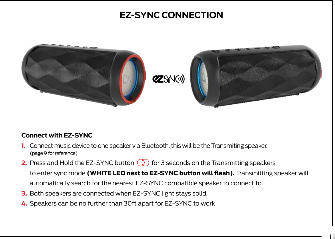 Connect with EZ-SYNC1.  Connect music device to one speaker via Bluetooth, this will be the Transmiting speaker. (page 9 for reference)2.  Press and Hold the EZ-SYNC button  for 3 seconds on the Transmitting speakers   to enter sync  mode (WHITE LED next to EZ-SYNC button will ﬂash). Transmitting speaker will   automatically search  for the nearest EZ-SYNC compatible speaker to connect to.3.  Both speakers are connected when EZ-SYNC light stays solid.4.  Speakers can be no further than 30ft apart for EZ-SYNC to workEZ-SYNC CONNECTION11