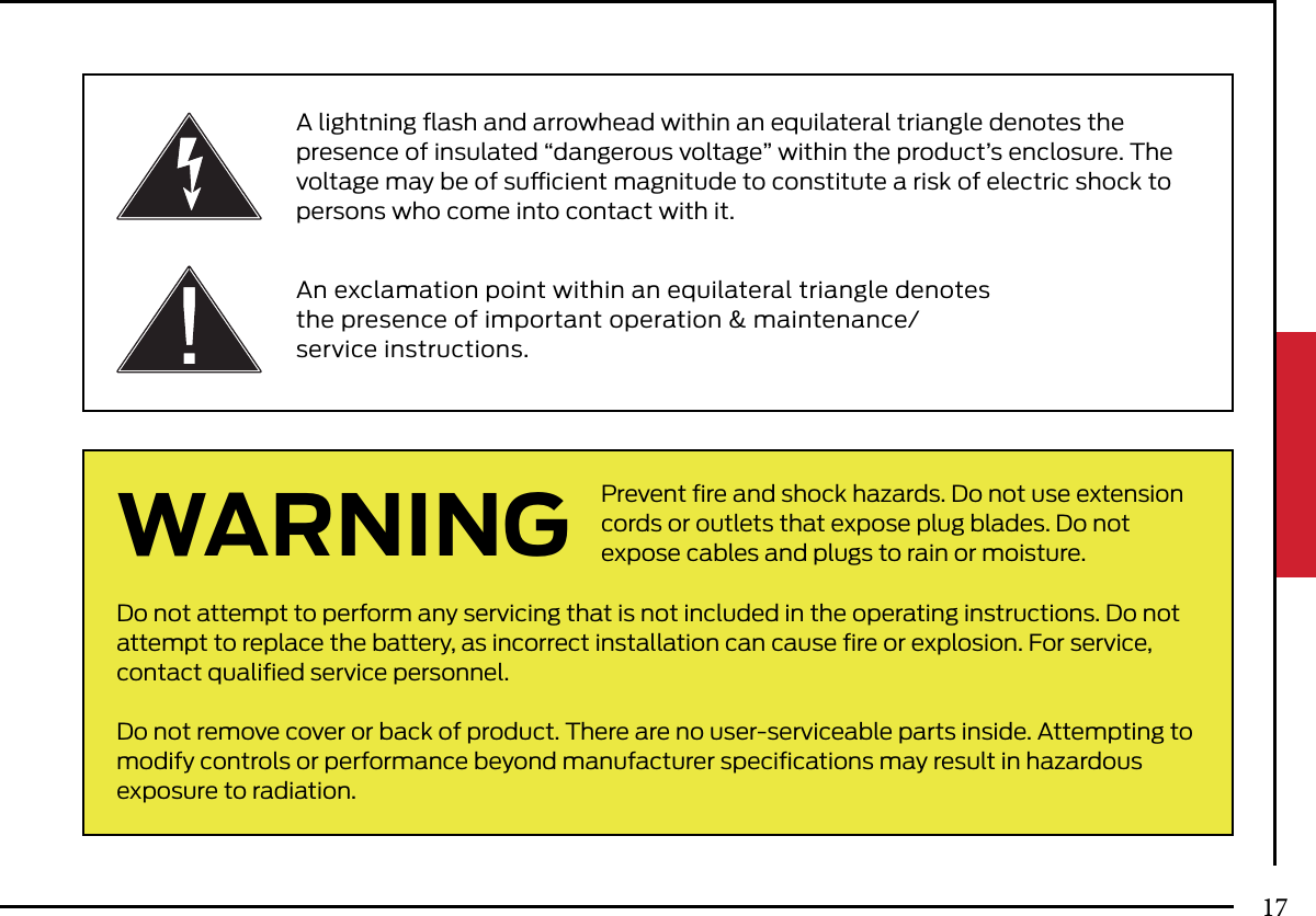 Prevent ﬁre and shock hazards. Do not use extension cords or outlets that expose plug blades. Do not expose cables and plugs to rain or moisture.Do not attempt to perform any servicing that is not included in the operating instructions. Do not attempt to replace the battery, as incorrect installation can cause ﬁre or explosion. For service, contact qualiﬁed service personnel.Do not remove cover or back of product. There are no user-serviceable parts inside. Attempting to modify controls or performance beyond manufacturer speciﬁcations may result in hazardousexposure to radiation.A lightning ﬂash and arrowhead within an equilateral triangle denotes the presence of insulated “dangerous voltage” within the product’s enclosure. The voltage may be of sucient magnitude to constitute a risk of electric shock to persons who come into contact with it.An exclamation point within an equilateral triangle denotes the presence of important operation &amp; maintenance/service instructions.WARNING17