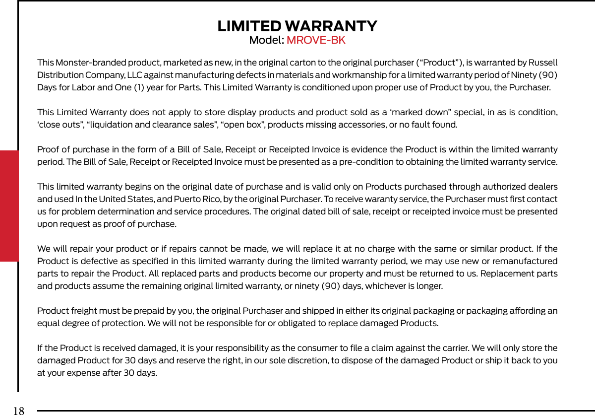 LIMITED WARRANTYModel: MROVE-BKThis Monster-branded product, marketed as new, in the original carton to the original purchaser (“Product”), is warranted by Russell Distribution Company, LLC against manufacturing defects in materials and workmanship for a limited warranty period of Ninety (90) Days for Labor and One (1) year for Parts. This Limited Warranty is conditioned upon proper use of Product by you, the Purchaser.This Limited Warranty does not apply to store display products and product sold as a ‘marked down” special, in as is condition, ‘close outs”, “liquidation and clearance sales”, “open box”, products missing accessories, or no fault found.Proof of purchase in the form of a Bill of Sale, Receipt or Receipted Invoice is evidence the Product is within the limited warranty period. The Bill of Sale, Receipt or Receipted Invoice must be presented as a pre-condition to obtaining the limited warranty service.This limited warranty begins on the original date of purchase and is valid only on Products purchased through authorized dealers and used In the United States, and Puerto Rico, by the original Purchaser. To receive waranty service, the Purchaser must ﬁrst contact us for problem determination and service procedures. The original dated bill of sale, receipt or receipted invoice must be presented upon request as proof of purchase.We will repair your product or if repairs cannot be made, we will replace it at no charge with the same or similar product. If the Product is defective as speciﬁed in this limited warranty during the limited warranty period, we may use new or remanufactured parts to repair the Product. All replaced parts and products become our property and must be returned to us. Replacement parts and products assume the remaining original limited warranty, or ninety (90) days, whichever is longer.Product freight must be prepaid by you, the original Purchaser and shipped in either its original packaging or packaging aording an equal degree of protection. We will not be responsible for or obligated to replace damaged Products.If the Product is received damaged, it is your responsibility as the consumer to ﬁle a claim against the carrier. We will only store the damaged Product for 30 days and reserve the right, in our sole discretion, to dispose of the damaged Product or ship it back to you at your expense after 30 days.18