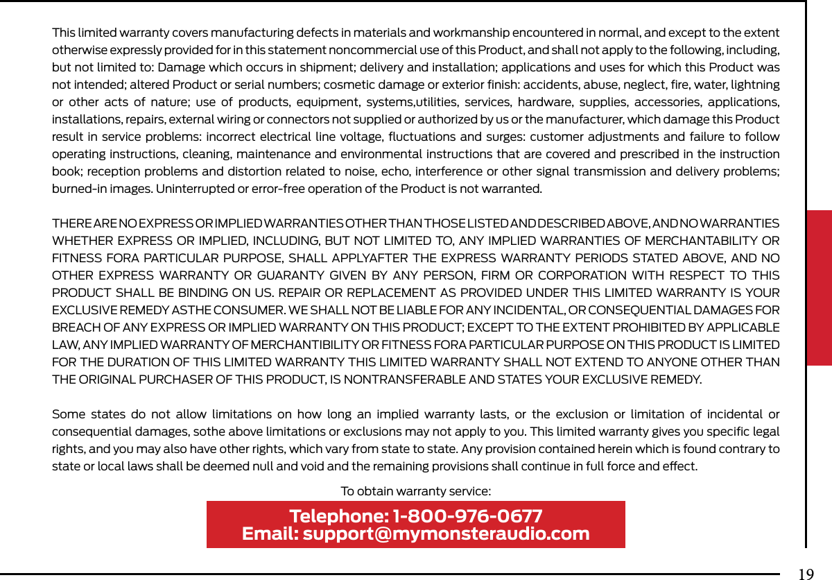 This limited warranty covers manufacturing defects in materials and workmanship encountered in normal, and except to the extent otherwise expressly provided for in this statement noncommercial use of this Product, and shall not apply to the following, including, but not limited to: Damage which occurs in shipment; delivery and installation; applications and uses for which this Product was not intended; altered Product or serial numbers; cosmetic damage or exterior ﬁnish: accidents, abuse, neglect, ﬁre, water, lightning or other acts of nature; use of products, equipment, systems,utilities, services, hardware, supplies, accessories, applications, installations, repairs, external wiring or connectors not supplied or authorized by us or the manufacturer, which damage this Product result in service problems: incorrect electrical line voltage, ﬂuctuations and surges: customer adjustments and failure to follow operating instructions, cleaning, maintenance and environmental instructions that are covered and prescribed in the instruction book; reception problems and distortion related to noise, echo, interference or other signal transmission and delivery problems; burned-in images. Uninterrupted or error-free operation of the Product is not warranted.THERE ARE NO EXPRESS OR IMPLIED WARRANTIES OTHER THAN THOSE LISTED AND DESCRIBED ABOVE, AND NO WARRANTIES WHETHER EXPRESS OR IMPLIED, INCLUDING, BUT NOT LIMITED TO, ANY IMPLIED WARRANTIES OF MERCHANTABILITY OR FITNESS FORA PARTICULAR PURPOSE, SHALL APPLYAFTER THE EXPRESS WARRANTY PERIODS STATED ABOVE, AND NO OTHER EXPRESS WARRANTY OR GUARANTY GIVEN BY ANY PERSON, FIRM OR CORPORATION WITH RESPECT TO THIS PRODUCT SHALL BE BINDING ON US. REPAIR OR REPLACEMENT AS PROVIDED UNDER THIS LIMITED WARRANTY IS YOUR EXCLUSIVE REMEDY ASTHE CONSUMER. WE SHALL NOT BE LIABLE FOR ANY INCIDENTAL, OR CONSEQUENTIAL DAMAGES FOR BREACH OF ANY EXPRESS OR IMPLIED WARRANTY ON THIS PRODUCT; EXCEPT TO THE EXTENT PROHIBITED BY APPLICABLE LAW, ANY IMPLIED WARRANTY OF MERCHANTIBILITY OR FITNESS FORA PARTICULAR PURPOSE ON THIS PRODUCT IS LIMITED FOR THE DURATION OF THIS LIMITED WARRANTY THIS LIMITED WARRANTY SHALL NOT EXTEND TO ANYONE OTHER THAN THE ORIGINAL PURCHASER OF THIS PRODUCT, IS NONTRANSFERABLE AND STATES YOUR EXCLUSIVE REMEDY.Some states do not allow limitations on how long an implied warranty lasts, or the exclusion or limitation of incidental or consequential damages, sothe above limitations or exclusions may not apply to you. This limited warranty gives you speciﬁc legal rights, and you may also have other rights, which vary from state to state. Any provision contained herein which is found contrary to state or local laws shall be deemed null and void and the remaining provisions shall continue in full force and eect.Telephone: 1-800-976-0677Email: support@mymonsteraudio.comTo obtain warranty service:19