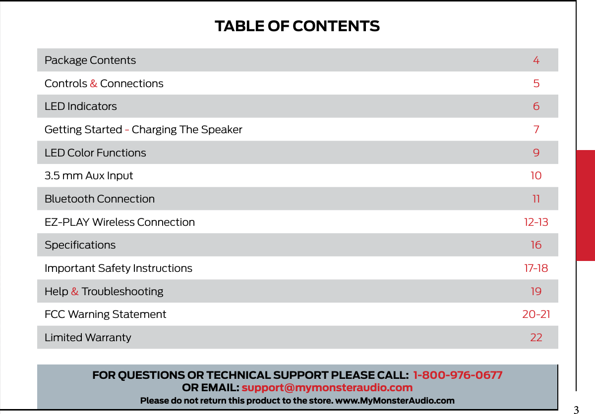 TABLE OF CONTENTSFOR QUESTIONS OR TECHNICAL SUPPORT PLEASE CALL:  1-800-976-0677OR EMAIL: support@mymonsteraudio.comPlease do not return this product to the store. www.MyMonsterAudio.comPackage Contents 4Controls &amp; Connections 5LED Indicators 6Getting Started - Charging The Speaker 7LED Color Functions 93.5 mm Aux Input 10Bluetooth Connection 11EZ-PLAY Wireless Connection 12-13Speciﬁcations 16Important Safety Instructions 17-18Help &amp; Troubleshooting 19FCC Warning Statement 20-21Limited Warranty 223