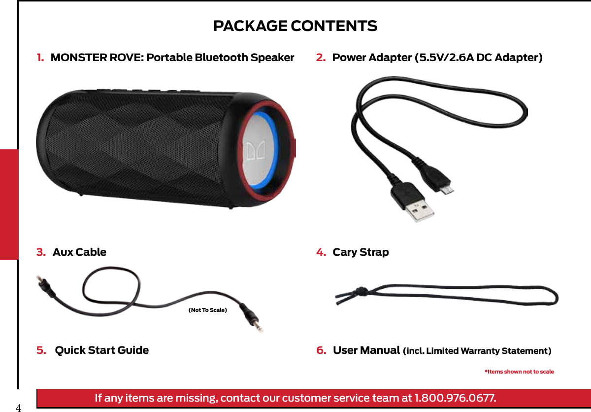 PACKAGE CONTENTS1.   MONSTER ROVE: Portable Bluetooth Speaker 2.   Power Adapter (5.5V/2.6A DC Adapter)3.   Aux Cable 4.   Cary Strap6.   User Manual (incl. Limited Warranty Statement)5.    Quick Start Guide*Items shown not to scale(Not To Scale)If any items are missing, contact our customer service team at 1.800.976.0677.4