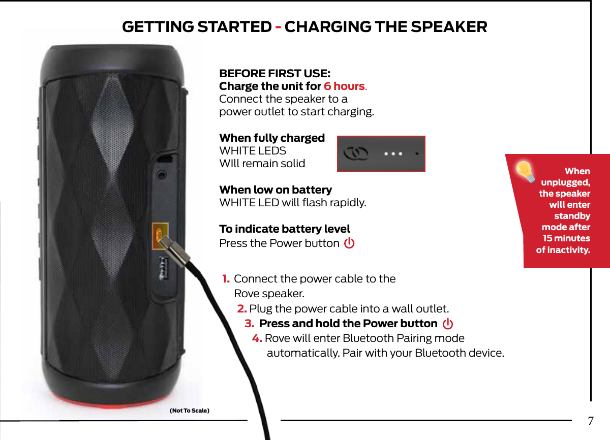 GETTING STARTED - CHARGING THE SPEAKER1.  Connect the power cable to the   Rove speaker.2. Plug the power cable into a wall outlet.3.  Press and hold the Power button4. Rove will enter Bluetooth Pairing  mode   automatically. Pair with your Bluetooth device.Whenunplugged,the speaker will enter standby mode after15 minutesof inactivity.BEFORE FIRST USE:Charge the unit for 6 hours.Connect the speaker to apower outlet to start charging.When fully chargedWHITE LEDS WIll remain solidWhen low on batteryWHITE LED will ﬂash rapidly.To indicate battery levelPress the Power button(Not To Scale)7