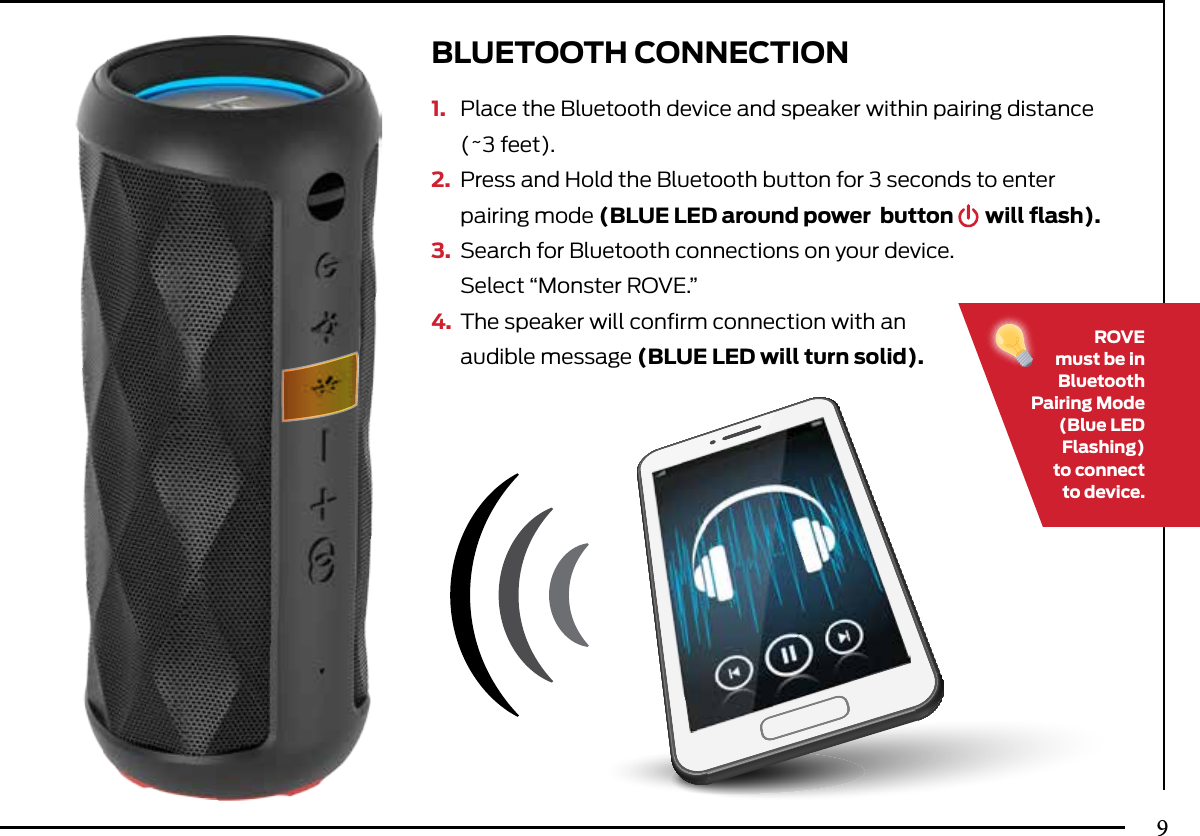 1.  Place the Bluetooth device and speaker within pairing distance   (~3 feet).2.  Press and Hold the Bluetooth button for 3 seconds to enter   pairing mode (BLUE LED around power   button       will ﬂash).3.  Search for Bluetooth connections on your device.   Select “Monster ROVE.”4.  The speaker will conﬁrm connection with an  audible message  (BLUE LED will turn solid).BLUETOOTH CONNECTIONROVEmust be in Bluetooth Pairing  Mode  (Blue LED Flashing)to connect to device.9