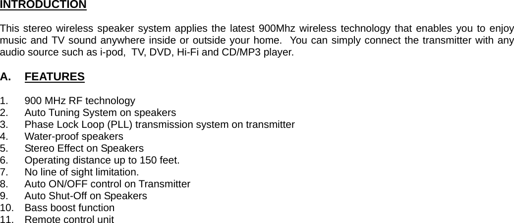 INTRODUCTION  This stereo wireless speaker system applies the latest 900Mhz wireless technology that enables you to enjoy music and TV sound anywhere inside or outside your home.  You can simply connect the transmitter with any audio source such as i-pod,  TV, DVD, Hi-Fi and CD/MP3 player.   A.  FEATURES  1.  900 MHz RF technology 2.  Auto Tuning System on speakers 3.  Phase Lock Loop (PLL) transmission system on transmitter 4. Water-proof speakers 5.  Stereo Effect on Speakers 6.  Operating distance up to 150 feet. 7.  No line of sight limitation. 8.  Auto ON/OFF control on Transmitter 9.  Auto Shut-Off on Speakers 10.  Bass boost function 11. Remote control unit                