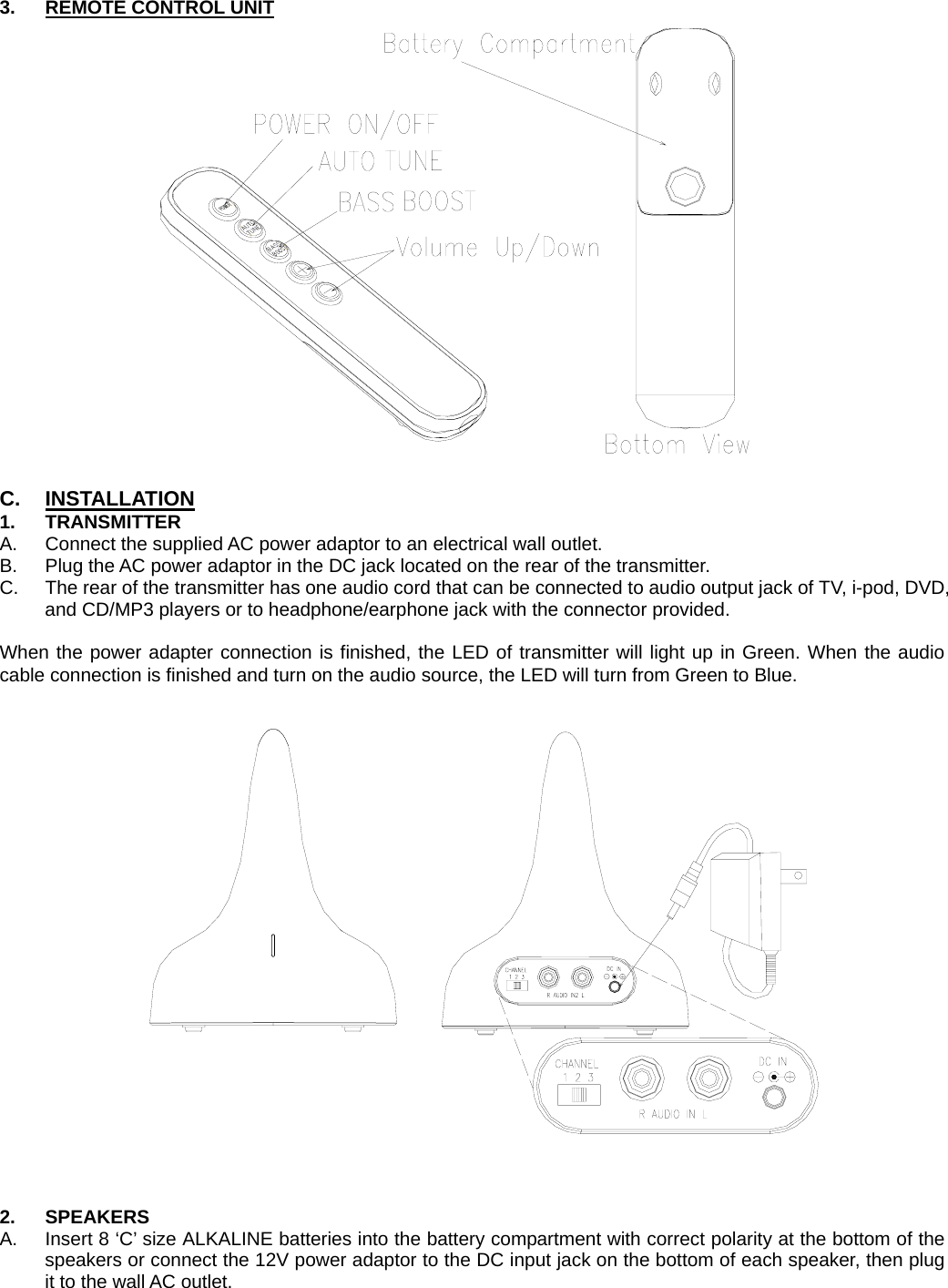 3.  REMOTE CONTROL UNIT   C.  INSTALLATION 1. TRANSMITTER A.  Connect the supplied AC power adaptor to an electrical wall outlet. B.  Plug the AC power adaptor in the DC jack located on the rear of the transmitter. C.  The rear of the transmitter has one audio cord that can be connected to audio output jack of TV, i-pod, DVD, and CD/MP3 players or to headphone/earphone jack with the connector provided.  When the power adapter connection is finished, the LED of transmitter will light up in Green. When the audio cable connection is finished and turn on the audio source, the LED will turn from Green to Blue.       2. SPEAKERS A.  Insert 8 ‘C’ size ALKALINE batteries into the battery compartment with correct polarity at the bottom of the speakers or connect the 12V power adaptor to the DC input jack on the bottom of each speaker, then plug it to the wall AC outlet. 