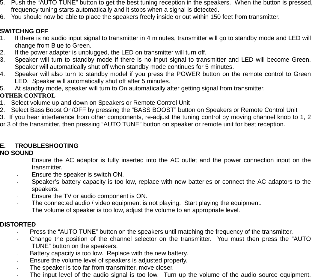 5.  Push the “AUTO TUNE” button to get the best tuning reception in the speakers.  When the button is pressed, frequency tuning starts automatically and it stops when a signal is detected.  6.  You should now be able to place the speakers freely inside or out within 150 feet from transmitter.   SWITCHNG OFF 1.  If there is no audio input signal to transmitter in 4 minutes, transmitter will go to standby mode and LED will change from Blue to Green. 2.  If the power adapter is unplugged, the LED on transmitter will turn off. 3.  Speaker will turn to standby mode if there is no input signal to transmitter and LED will become Green. Speaker will automatically shut off when standby mode continues for 5 minutes. 4.  Speaker will also turn to standby model if you press the POWER button on the remote control to Green LED.  Speaker will automatically shut off after 5 minutes.  5.  At standby mode, speaker will turn to On automatically after getting signal from transmitter. OTHER CONTROL 1.  Select volume up and down on Speakers or Remote Control Unit 2.  Select Bass Boost On/OFF by pressing the “BASS BOOST” button on Speakers or Remote Control Unit 3.  If you hear interference from other components, re-adjust the tuning control by moving channel knob to 1, 2 or 3 of the transmitter, then pressing “AUTO TUNE” button on speaker or remote unit for best reception.   E.  TROUBLESHOOTING NO SOUND - Ensure the AC adaptor is fully inserted into the AC outlet and the power connection input on the transmitter. - Ensure the speaker is switch ON. - Speaker’s battery capacity is too low, replace with new batteries or connect the AC adaptors to the speakers. - Ensure the TV or audio component is ON. - The connected audio / video equipment is not playing.  Start playing the equipment. - The volume of speaker is too low, adjust the volume to an appropriate level.  DISTORTED - Press the “AUTO TUNE” button on the speakers until matching the frequency of the transmitter. - Change the position of the channel selector on the transmitter.  You must then press the “AUTO TUNE” button on the speakers. - Battery capacity is too low.  Replace with the new battery. - Ensure the volume level of speakers is adjusted properly. - The speaker is too far from transmitter, move closer. - The input level of the audio signal is too low.  Turn up the volume of the audio source equipment.
