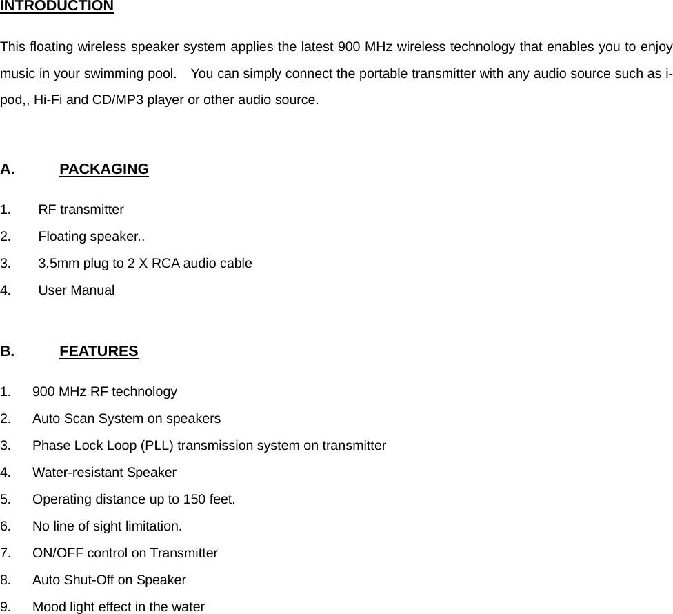  INTRODUCTION  This floating wireless speaker system applies the latest 900 MHz wireless technology that enables you to enjoy music in your swimming pool.    You can simply connect the portable transmitter with any audio source such as i-pod,, Hi-Fi and CD/MP3 player or other audio source.     A.      PACKAGING  1. RF transmitter 2. Floating speaker.. 3.  3.5mm plug to 2 X RCA audio cable 4. User Manual   B.      FEATURES  1.  900 MHz RF technology 2.  Auto Scan System on speakers 3.  Phase Lock Loop (PLL) transmission system on transmitter 4. Water-resistant Speaker 5.  Operating distance up to 150 feet. 6.  No line of sight limitation. 7. ON/OFF control on Transmitter 8.  Auto Shut-Off on Speaker 9.  Mood light effect in the water         