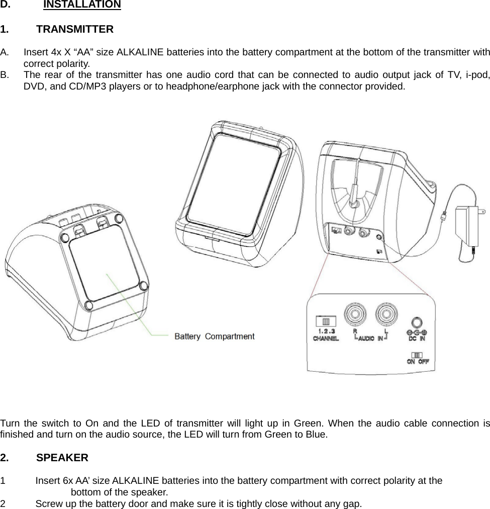  D.      INSTALLATION  1.     TRANSMITTER   A.  Insert 4x X “AA” size ALKALINE batteries into the battery compartment at the bottom of the transmitter with correct polarity. B.  The rear of the transmitter has one audio cord that can be connected to audio output jack of TV, i-pod, DVD, and CD/MP3 players or to headphone/earphone jack with the connector provided.     Turn the switch to On and the LED of transmitter will light up in Green. When the audio cable connection is finished and turn on the audio source, the LED will turn from Green to Blue.  2.     SPEAKER  1  Insert 6x AA’ size ALKALINE batteries into the battery compartment with correct polarity at the     bottom of the speaker. 2  Screw up the battery door and make sure it is tightly close without any gap. Battery Compartment 