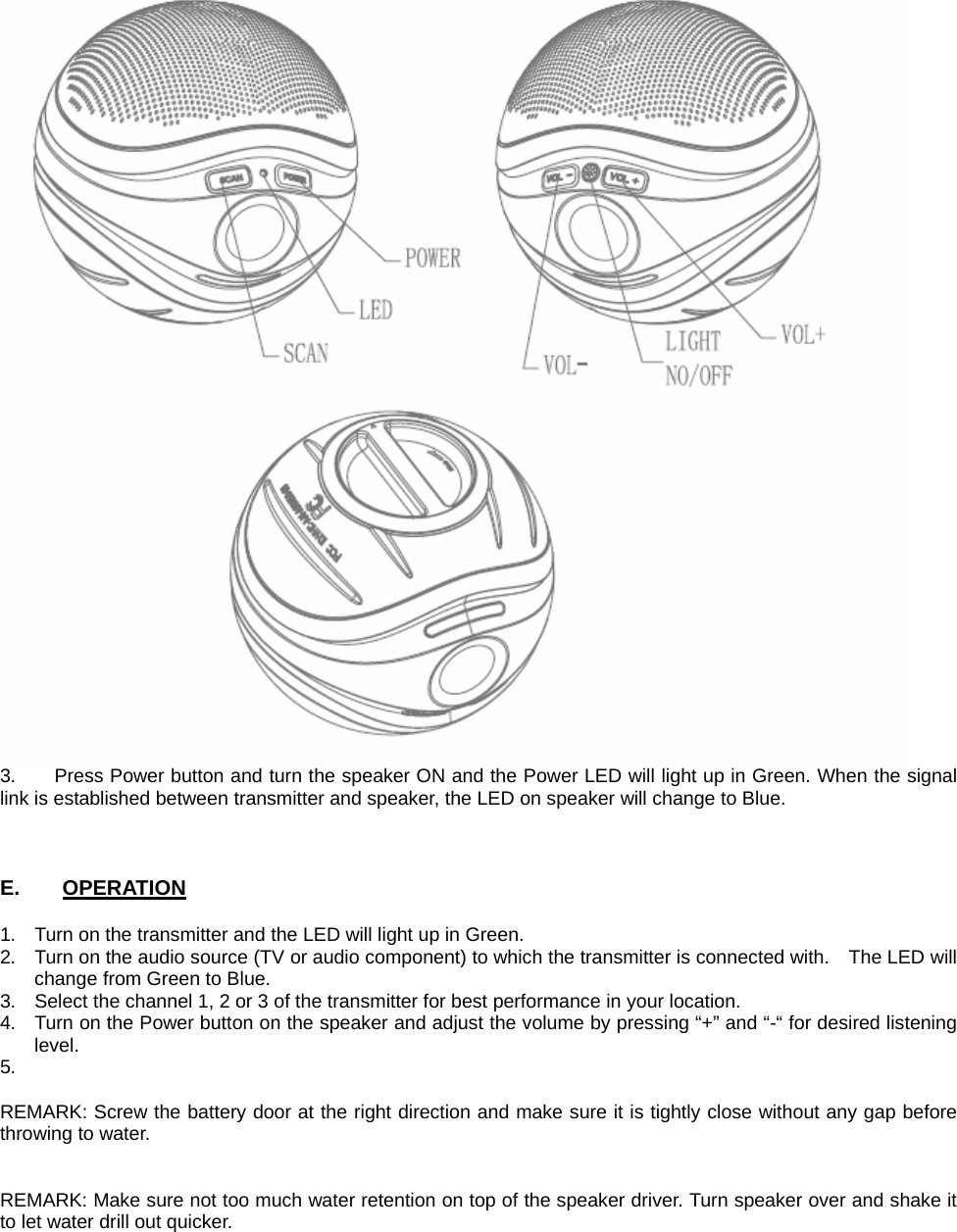  3.      Press Power button and turn the speaker ON and the Power LED will light up in Green. When the signal link is established between transmitter and speaker, the LED on speaker will change to Blue.    E.    OPERATION  1.  Turn on the transmitter and the LED will light up in Green. 2.  Turn on the audio source (TV or audio component) to which the transmitter is connected with.    The LED will change from Green to Blue. 3.  Select the channel 1, 2 or 3 of the transmitter for best performance in your location. 4.  Turn on the Power button on the speaker and adjust the volume by pressing “+” and “-“ for desired listening level. 5.   REMARK: Screw the battery door at the right direction and make sure it is tightly close without any gap before throwing to water.   REMARK: Make sure not too much water retention on top of the speaker driver. Turn speaker over and shake it to let water drill out quicker.  