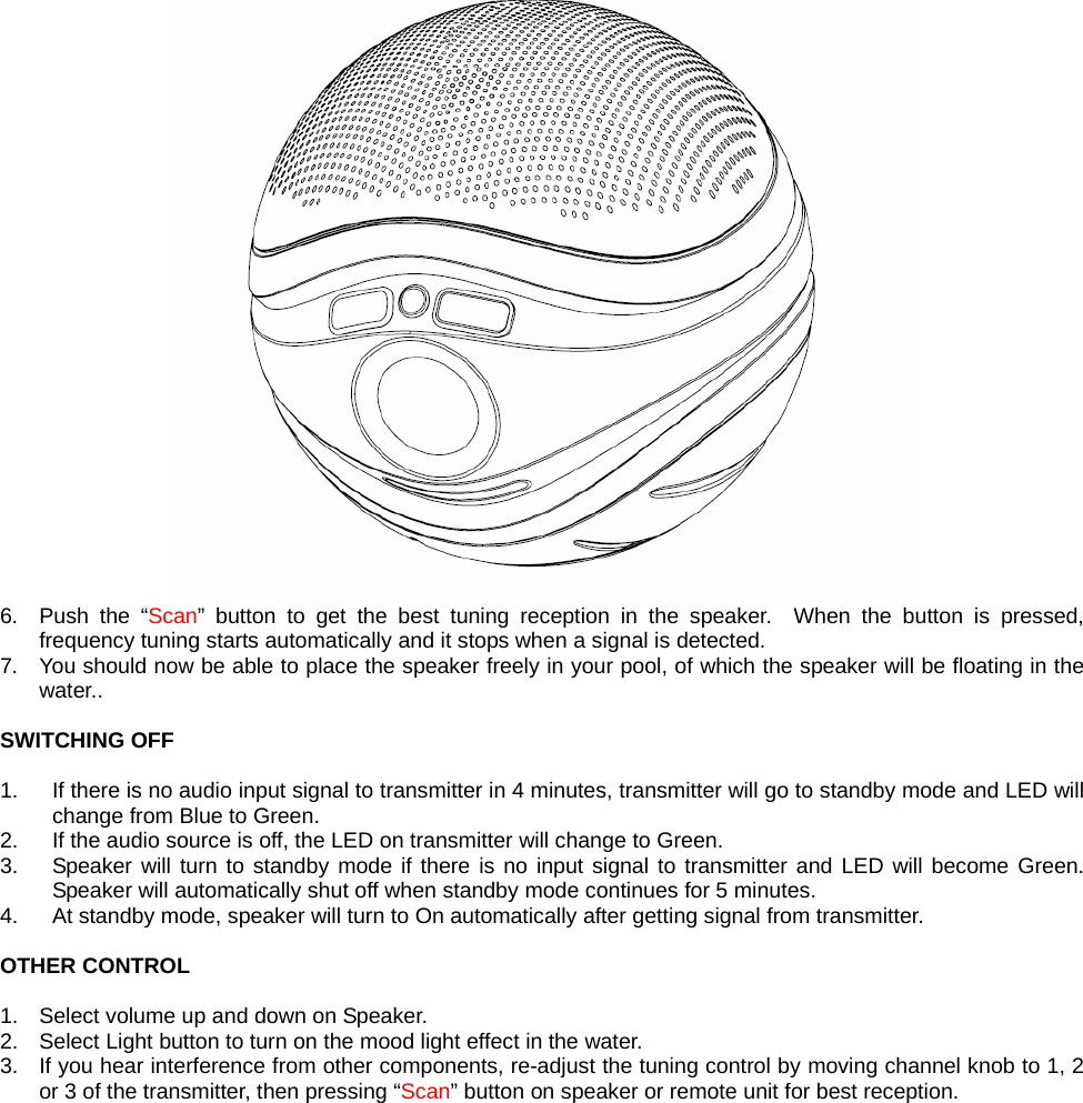  6. Push the “Scan” button to get the best tuning reception in the speaker.  When the button is pressed, frequency tuning starts automatically and it stops when a signal is detected.   7.  You should now be able to place the speaker freely in your pool, of which the speaker will be floating in the water..   SWITCHING OFF  1.  If there is no audio input signal to transmitter in 4 minutes, transmitter will go to standby mode and LED will change from Blue to Green. 2.  If the audio source is off, the LED on transmitter will change to Green. 3.  Speaker will turn to standby mode if there is no input signal to transmitter and LED will become Green. Speaker will automatically shut off when standby mode continues for 5 minutes. 4.  At standby mode, speaker will turn to On automatically after getting signal from transmitter.  OTHER CONTROL  1.  Select volume up and down on Speaker. 2.  Select Light button to turn on the mood light effect in the water. 3.  If you hear interference from other components, re-adjust the tuning control by moving channel knob to 1, 2 or 3 of the transmitter, then pressing “Scan” button on speaker or remote unit for best reception.  