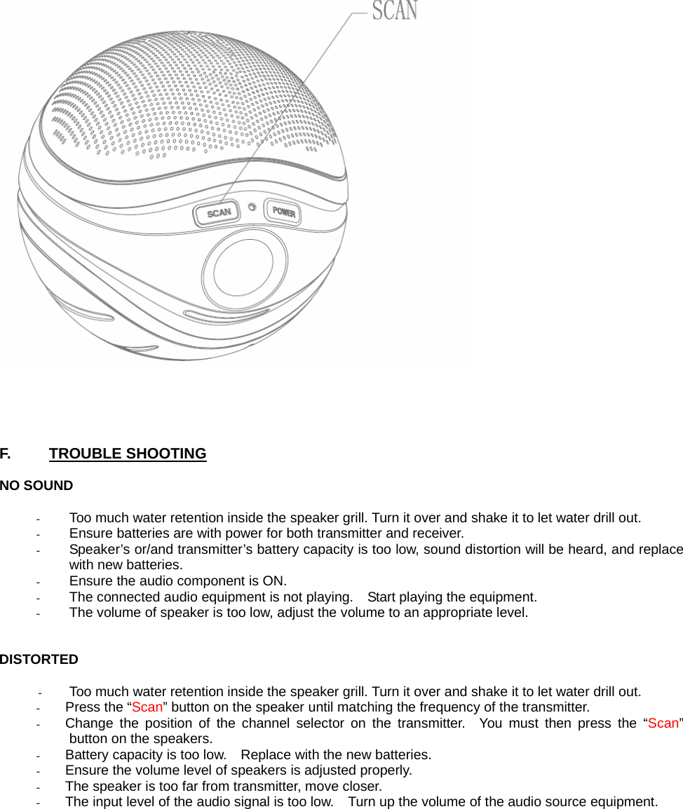       F.     TROUBLE SHOOTING  NO SOUND  - Too much water retention inside the speaker grill. Turn it over and shake it to let water drill out. - Ensure batteries are with power for both transmitter and receiver. - Speaker’s or/and transmitter’s battery capacity is too low, sound distortion will be heard, and replace with new batteries. - Ensure the audio component is ON. - The connected audio equipment is not playing.    Start playing the equipment. - The volume of speaker is too low, adjust the volume to an appropriate level.   DISTORTED  - Too much water retention inside the speaker grill. Turn it over and shake it to let water drill out. - Press the “Scan” button on the speaker until matching the frequency of the transmitter. - Change the position of the channel selector on the transmitter.  You must then press the “Scan” button on the speakers. - Battery capacity is too low.    Replace with the new batteries. - Ensure the volume level of speakers is adjusted properly. - The speaker is too far from transmitter, move closer. - The input level of the audio signal is too low.    Turn up the volume of the audio source equipment.