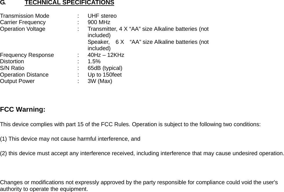 G.      TECHNICAL SPECIFICATIONS  Transmission Mode  :  UHF stereo Carrier Frequency  :  900 MHz Operation Voltage  :  Transmitter, 4 X “AA” size Alkaline batteries (not included)      Speaker,  6 X  “AA” size Alkaline batteries (not included) Frequency Response  :  40Hz – 12KHz Distortion : 1.5% S/N Ratio  :  65dB (typical) Operation Distance  :  Up to 150feet Output Power  :  3W (Max)    FCC Warning: This device complies with part 15 of the FCC Rules. Operation is subject to the following two conditions:   (1) This device may not cause harmful interference, and   (2) this device must accept any interference received, including interference that may cause undesired operation.  Changes or modifications not expressly approved by the party responsible for compliance could void the user&apos;s authority to operate the equipment.  