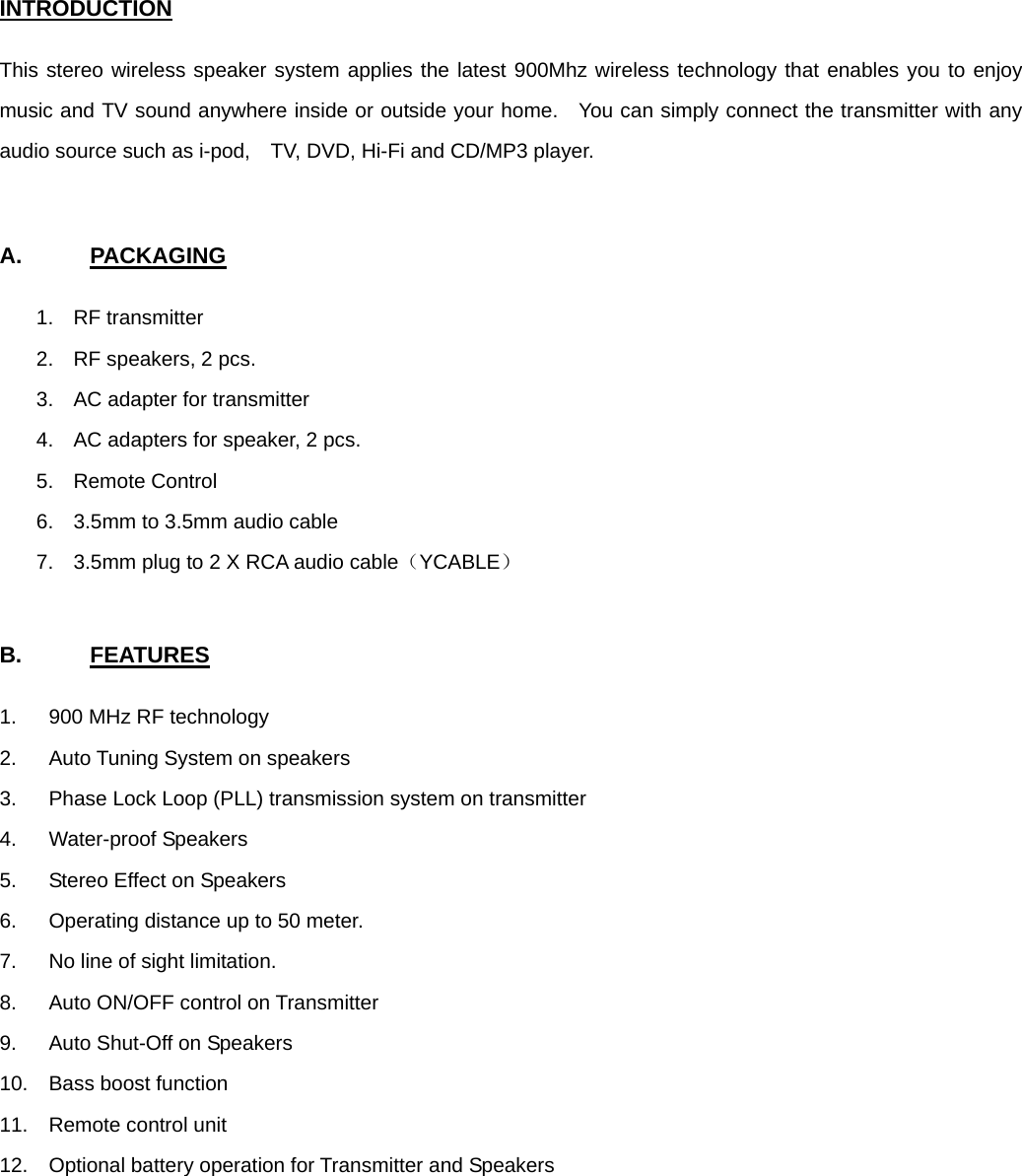 INTRODUCTION  This stereo wireless speaker system applies the latest 900Mhz wireless technology that enables you to enjoy music and TV sound anywhere inside or outside your home.  You can simply connect the transmitter with any audio source such as i-pod,    TV, DVD, Hi-Fi and CD/MP3 player.     A.      PACKAGING  1. RF transmitter 2.  RF speakers, 2 pcs. 3.  AC adapter for transmitter 4.  AC adapters for speaker, 2 pcs. 5. Remote Control 6.  3.5mm to 3.5mm audio cable 7.  3.5mm plug to 2 X RCA audio cable（YCABLE）   B.      FEATURES  1.  900 MHz RF technology 2.  Auto Tuning System on speakers 3.  Phase Lock Loop (PLL) transmission system on transmitter 4. Water-proof Speakers 5.  Stereo Effect on Speakers 6.  Operating distance up to 50 meter. 7.  No line of sight limitation. 8.  Auto ON/OFF control on Transmitter 9.  Auto Shut-Off on Speakers 10.  Bass boost function 11. Remote control unit 12.  Optional battery operation for Transmitter and Speakers         