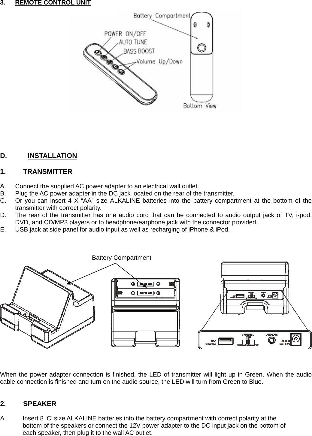 3.  REMOTE CONTROL UNIT      D.      INSTALLATION  1.     TRANSMITTER   A.  Connect the supplied AC power adapter to an electrical wall outlet. B.  Plug the AC power adapter in the DC jack located on the rear of the transmitter. C.  Or you can insert 4 X “AA” size ALKALINE batteries into the battery compartment at the bottom of the transmitter with correct polarity. D.  The rear of the transmitter has one audio cord that can be connected to audio output jack of TV, i-pod, DVD, and CD/MP3 players or to headphone/earphone jack with the connector provided. E.  USB jack at side panel for audio input as well as recharging of iPhone &amp; iPod.         When the power adapter connection is finished, the LED of transmitter will light up in Green. When the audio cable connection is finished and turn on the audio source, the LED will turn from Green to Blue.   2.     SPEAKER  A.  Insert 8 ‘C’ size ALKALINE batteries into the battery compartment with correct polarity at the     bottom of the speakers or connect the 12V power adapter to the DC input jack on the bottom of     each speaker, then plug it to the wall AC outlet. Battery Compartment