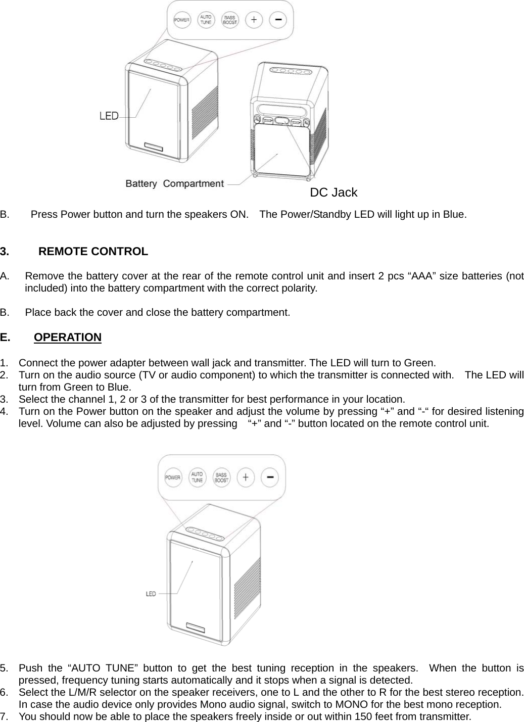 B.        Press Power button and turn the speakers ON.    The Power/Standby LED will light up in Blue.   3.     REMOTE CONTROL  A.  Remove the battery cover at the rear of the remote control unit and insert 2 pcs “AAA” size batteries (not included) into the battery compartment with the correct polarity.  B.  Place back the cover and close the battery compartment.              E.    OPERATION  1.  Connect the power adapter between wall jack and transmitter. The LED will turn to Green. 2.  Turn on the audio source (TV or audio component) to which the transmitter is connected with.    The LED will turn from Green to Blue. 3.  Select the channel 1, 2 or 3 of the transmitter for best performance in your location. 4.  Turn on the Power button on the speaker and adjust the volume by pressing “+” and “-“ for desired listening level. Volume can also be adjusted by pressing    “+” and “-” button located on the remote control unit.   5.  Push the “AUTO TUNE” button to get the best tuning reception in the speakers.  When the button is pressed, frequency tuning starts automatically and it stops when a signal is detected.   6.  Select the L/M/R selector on the speaker receivers, one to L and the other to R for the best stereo reception. In case the audio device only provides Mono audio signal, switch to MONO for the best mono reception.   7.  You should now be able to place the speakers freely inside or out within 150 feet from transmitter.    DC Jack 