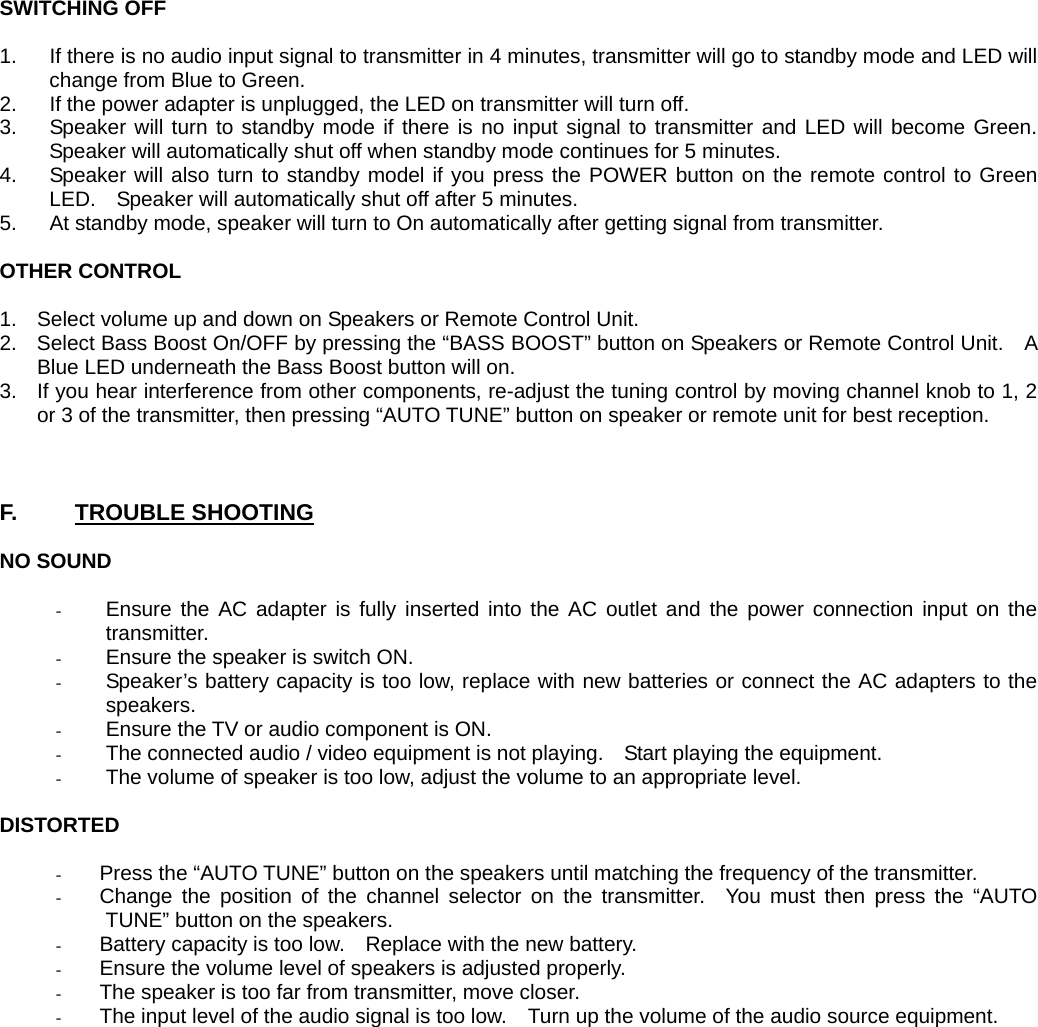 SWITCHING OFF  1.  If there is no audio input signal to transmitter in 4 minutes, transmitter will go to standby mode and LED will change from Blue to Green. 2.  If the power adapter is unplugged, the LED on transmitter will turn off. 3.  Speaker will turn to standby mode if there is no input signal to transmitter and LED will become Green. Speaker will automatically shut off when standby mode continues for 5 minutes. 4.  Speaker will also turn to standby model if you press the POWER button on the remote control to Green LED.    Speaker will automatically shut off after 5 minutes.   5.  At standby mode, speaker will turn to On automatically after getting signal from transmitter.  OTHER CONTROL  1.  Select volume up and down on Speakers or Remote Control Unit. 2.  Select Bass Boost On/OFF by pressing the “BASS BOOST” button on Speakers or Remote Control Unit.    A Blue LED underneath the Bass Boost button will on. 3.  If you hear interference from other components, re-adjust the tuning control by moving channel knob to 1, 2 or 3 of the transmitter, then pressing “AUTO TUNE” button on speaker or remote unit for best reception.    F.     TROUBLE SHOOTING  NO SOUND  - Ensure the AC adapter is fully inserted into the AC outlet and the power connection input on the transmitter. - Ensure the speaker is switch ON. - Speaker’s battery capacity is too low, replace with new batteries or connect the AC adapters to the speakers. - Ensure the TV or audio component is ON. - The connected audio / video equipment is not playing.    Start playing the equipment. - The volume of speaker is too low, adjust the volume to an appropriate level.  DISTORTED  - Press the “AUTO TUNE” button on the speakers until matching the frequency of the transmitter. - Change the position of the channel selector on the transmitter.  You must then press the “AUTO TUNE” button on the speakers. - Battery capacity is too low.    Replace with the new battery. - Ensure the volume level of speakers is adjusted properly. - The speaker is too far from transmitter, move closer. - The input level of the audio signal is too low.    Turn up the volume of the audio source equipment. 