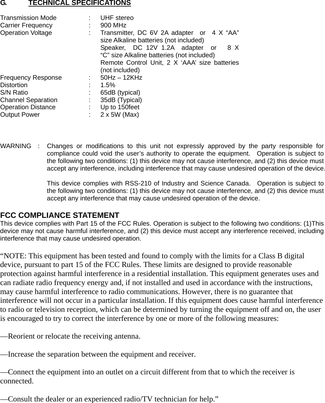 G.      TECHNICAL SPECIFICATIONS  Transmission Mode  :  UHF stereo Carrier Frequency  :  900 MHz Operation Voltage  :  Transmitter, DC 6V 2A adapter  or  4 X “AA” size Alkaline batteries (not included)       Speaker,  DC 12V 1.2A  adapter  or   8 X “C” size Alkaline batteries (not included)     Remote Control Unit, 2 X ‘AAA’ size batteries (not included) Frequency Response  :  50Hz – 12KHz Distortion : 1.5% S/N Ratio  :  65dB (typical) Channel Separation  :  35dB (Typical) Operation Distance  :  Up to 150feet Output Power  :  2 x 5W (Max)    WARNING  :  Changes or modifications to this unit not expressly approved by the party responsible for compliance could void the user’s authority to operate the equipment.  Operation is subject to the following two conditions: (1) this device may not cause interference, and (2) this device must accept any interference, including interference that may cause undesired operation of the device.  This device complies with RSS-210 of Industry and Science Canada.  Operation is subject to the following two conditions: (1) this device may not cause interference, and (2) this device must accept any interference that may cause undesired operation of the device.  FCC COMPLIANCE STATEMENT  This device complies with Part 15 of the FCC Rules. Operation is subject to the following two conditions: (1)This device may not cause harmful interference, and (2) this device must accept any interference received, including interference that may cause undesired operation.  “NOTE: This equipment has been tested and found to comply with the limits for a Class B digital device, pursuant to part 15 of the FCC Rules. These limits are designed to provide reasonable protection against harmful interference in a residential installation. This equipment generates uses and can radiate radio frequency energy and, if not installed and used in accordance with the instructions, may cause harmful interference to radio communications. However, there is no guarantee that interference will not occur in a particular installation. If this equipment does cause harmful interference to radio or television reception, which can be determined by turning the equipment off and on, the user is encouraged to try to correct the interference by one or more of the following measures:  —Reorient or relocate the receiving antenna.    —Increase the separation between the equipment and receiver.    —Connect the equipment into an outlet on a circuit different from that to which the receiver is connected.   —Consult the dealer or an experienced radio/TV technician for help.”  