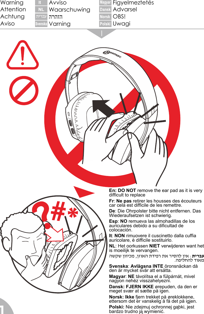  11                                           Warning Attention Achtung Aviso Avviso Waarschuwing הרהזה Varning En: DO NOT remove the ear pad as it is very difficult to replace Fr: Ne pas retirer les housses des écouteurs car cela est difficile de les remettre. De: Die Ohrpolster bitte nicht entfernen. Das Wiederaufsetzen ist schwierig. Esp: NO remueva las almohadillas de los auriculares debido a su dificultad de colocación. It: NON rimuovere il cuscinetto dalla cuffia auricolare, è difficile sostituirlo. NL: Het oorkussen NIET verwijderen want het is moeilijk te vervangen.  תירבע :ןיא ןזואה תדיפר תא ריסהל ,השקש ןוויכמ הפילחהל דואמ.  Svenska: Avlägsna INTE öronsnäckan då den är mycket svår att ersätta. Magyar: NE távolítsa el a fülpárnát, mivel nagyon nehéz visszahelyezni. Dansk: FJERN IKKE ørepuden, da den er meget svær at sætte på igen. Norsk: Ikke fjern trekket på øreklokkene, ettersom det er vanskelig å få det på igjen. Polski: Nie zdejmuj ochronnej gąbki, jest bardzo trudno ją wymienić. Figyelmeztetés Advarsel OBS! Uwagi 