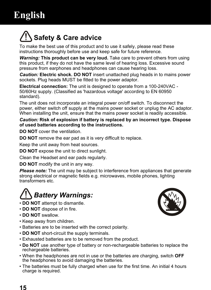  15 Safety &amp; Care advice To make the best use of this product and to use it safely, please read these instructions thoroughly before use and keep safe for future reference. Warning: This product can be very loud. Take care to prevent others from using this product, if they do not have the same level of hearing loss. Excessive sound pressure from earphones and headphones can cause hearing loss. Caution: Electric shock. DO NOT insert unattached plug heads in to mains power sockets. Plug heads MUST be fitted to the power adaptor. Electrical connection: The unit is designed to operate from a 100-240VAC - 50/60Hz supply. (Classified as &apos;hazardous voltage&apos; according to EN 60950 standard). The unit does not incorporate an integral power on/off switch. To disconnect the power, either switch off supply at the mains power socket or unplug the AC adaptor. When installing the unit, ensure that the mains power socket is readily accessible. Caution: Risk of explosion if battery is replaced by an incorrect type. Dispose of used batteries according to the instructions. DO NOT cover the ventilation. DO NOT remove the ear pad as it is very difficult to replace. Keep the unit away from heat sources. DO NOT expose the unit to direct sunlight. Clean the Headset and ear pads regularly. DO NOT modify the unit in any way. Please note: The unit may be subject to interference from appliances that generate strong electrical or magnetic fields e.g. microwaves, mobile phones, lighting transformers etc.   Battery Warnings: • DO NOT attempt to dismantle. • DO NOT dispose of in fire. • DO NOT swallow. • Keep away from children. • Batteries are to be inserted with the correct polarity. • DO NOT short-circuit the supply terminals. • Exhausted batteries are to be removed from the product. • Do NOT use another type of battery or non-rechargeable batteries to replace the rechargeable batteries. • When the headphones are not in use or the batteries are charging, switch OFF the headphones to avoid damaging the batteries. • The batteries must be fully charged when use for the first time. An initial 4 hours charge is required.  English 