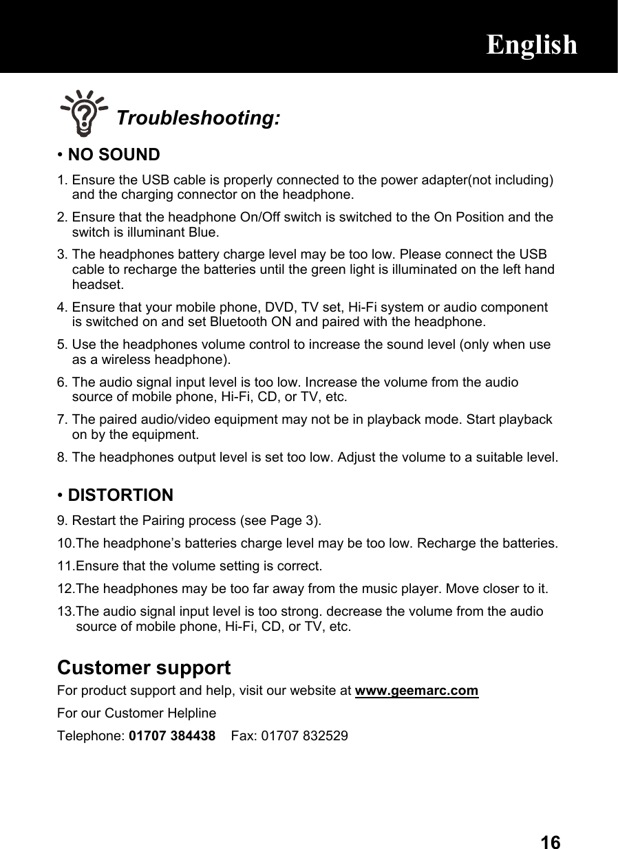  16 Troubleshooting: • NO SOUND 1. Ensure the USB cable is properly connected to the power adapter(not including) and the charging connector on the headphone. 2. Ensure that the headphone On/Off switch is switched to the On Position and the switch is illuminant Blue. 3. The headphones battery charge level may be too low. Please connect the USB cable to recharge the batteries until the green light is illuminated on the left hand headset. 4. Ensure that your mobile phone, DVD, TV set, Hi-Fi system or audio component is switched on and set Bluetooth ON and paired with the headphone. 5. Use the headphones volume control to increase the sound level (only when use as a wireless headphone). 6. The audio signal input level is too low. Increase the volume from the audio source of mobile phone, Hi-Fi, CD, or TV, etc. 7. The paired audio/video equipment may not be in playback mode. Start playback on by the equipment. 8. The headphones output level is set too low. Adjust the volume to a suitable level.  • DISTORTION 9. Restart the Pairing process (see Page 3). 10.The headphone’s batteries charge level may be too low. Recharge the batteries.  11.Ensure that the volume setting is correct. 12.The headphones may be too far away from the music player. Move closer to it.  13.The audio signal input level is too strong. decrease the volume from the audio source of mobile phone, Hi-Fi, CD, or TV, etc.  Customer support For product support and help, visit our website at www.geemarc.com For our Customer Helpline Telephone: 01707 384438    Fax: 01707 832529    English 