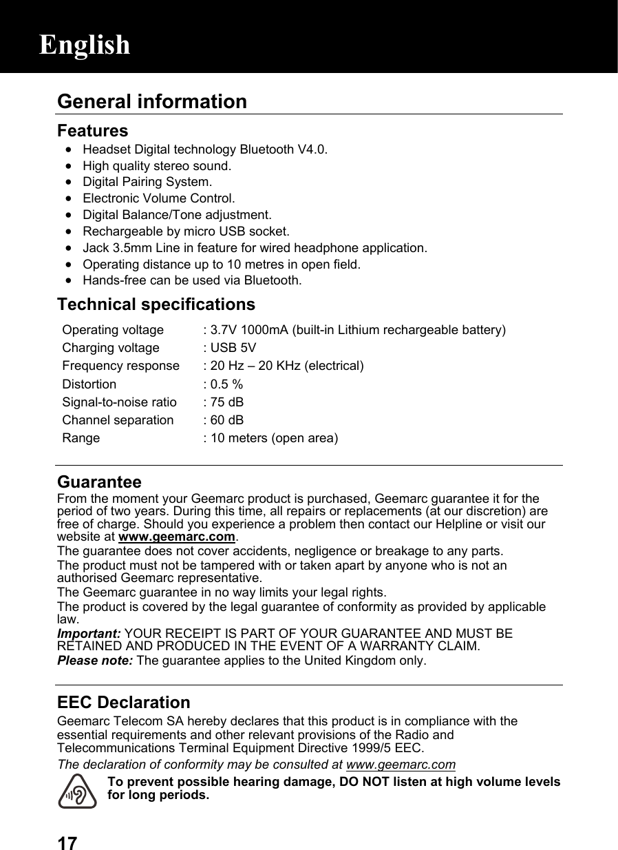  17General information  Features • Headset Digital technology Bluetooth V4.0. • High quality stereo sound. • Digital Pairing System. • Electronic Volume Control. • Digital Balance/Tone adjustment. • Rechargeable by micro USB socket. • Jack 3.5mm Line in feature for wired headphone application. • Operating distance up to 10 metres in open field. • Hands-free can be used via Bluetooth. Technical specifications Operating voltage  : 3.7V 1000mA (built-in Lithium rechargeable battery)Charging voltage  : USB 5VFrequency response : 20 Hz –20 KHz (electrical)Distortion  : 0.5 %Signal-to-noise ratio : 75 dBChannel separation  : 60 dBRange  : 10 meters (open area)  Guarantee From the moment your Geemarc product is purchased, Geemarc guarantee it for the period of two years. During this time, all repairs or replacements (at our discretion) are free of charge. Should you experience a problem then contact our Helpline or visit our website at www.geemarc.com. The guarantee does not cover accidents, negligence or breakage to any parts. The product must not be tampered with or taken apart by anyone who is not an authorised Geemarc representative. The Geemarc guarantee in no way limits your legal rights. The product is covered by the legal guarantee of conformity as provided by applicable law. Important: YOUR RECEIPT IS PART OF YOUR GUARANTEE AND MUST BE RETAINED AND PRODUCED IN THE EVENT OF A WARRANTY CLAIM. Please note: The guarantee applies to the United Kingdom only.  EEC Declaration Geemarc Telecom SA hereby declares that this product is in compliance with the essential requirements and other relevant provisions of the Radio and Telecommunications Terminal Equipment Directive 1999/5 EEC. The declaration of conformity may be consulted at www.geemarc.com To prevent possible hearing damage, DO NOT listen at high volume levels for long periods. English 