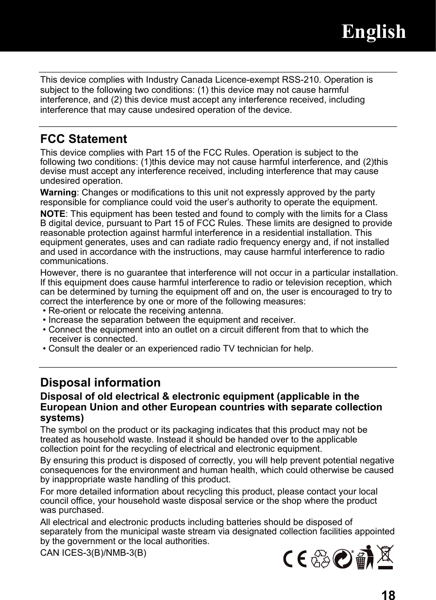  18 This device complies with Industry Canada Licence-exempt RSS-210. Operation is subject to the following two conditions: (1) this device may not cause harmful interference, and (2) this device must accept any interference received, including interference that may cause undesired operation of the device.  FCC Statement This device complies with Part 15 of the FCC Rules. Operation is subject to the following two conditions: (1)this device may not cause harmful interference, and (2)this devise must accept any interference received, including interference that may cause undesired operation. Warning: Changes or modifications to this unit not expressly approved by the party responsible for compliance could void the user’s authority to operate the equipment. NOTE: This equipment has been tested and found to comply with the limits for a Class B digital device, pursuant to Part 15 of FCC Rules. These limits are designed to provide reasonable protection against harmful interference in a residential installation. This equipment generates, uses and can radiate radio frequency energy and, if not installed and used in accordance with the instructions, may cause harmful interference to radio communications. However, there is no guarantee that interference will not occur in a particular installation. If this equipment does cause harmful interference to radio or television reception, which can be determined by turning the equipment off and on, the user is encouraged to try to correct the interference by one or more of the following measures:  • Re-orient or relocate the receiving antenna.  • Increase the separation between the equipment and receiver.  • Connect the equipment into an outlet on a circuit different from that to which the receiver is connected.  • Consult the dealer or an experienced radio TV technician for help.   Disposal information Disposal of old electrical &amp; electronic equipment (applicable in the European Union and other European countries with separate collection systems) The symbol on the product or its packaging indicates that this product may not be treated as household waste. Instead it should be handed over to the applicable collection point for the recycling of electrical and electronic equipment. By ensuring this product is disposed of correctly, you will help prevent potential negative consequences for the environment and human health, which could otherwise be caused by inappropriate waste handling of this product. For more detailed information about recycling this product, please contact your local council office, your household waste disposal service or the shop where the product was purchased. All electrical and electronic products including batteries should be disposed of separately from the municipal waste stream via designated collection facilities appointed by the government or the local authorities. CAN ICES-3(B)/NMB-3(B)     English    