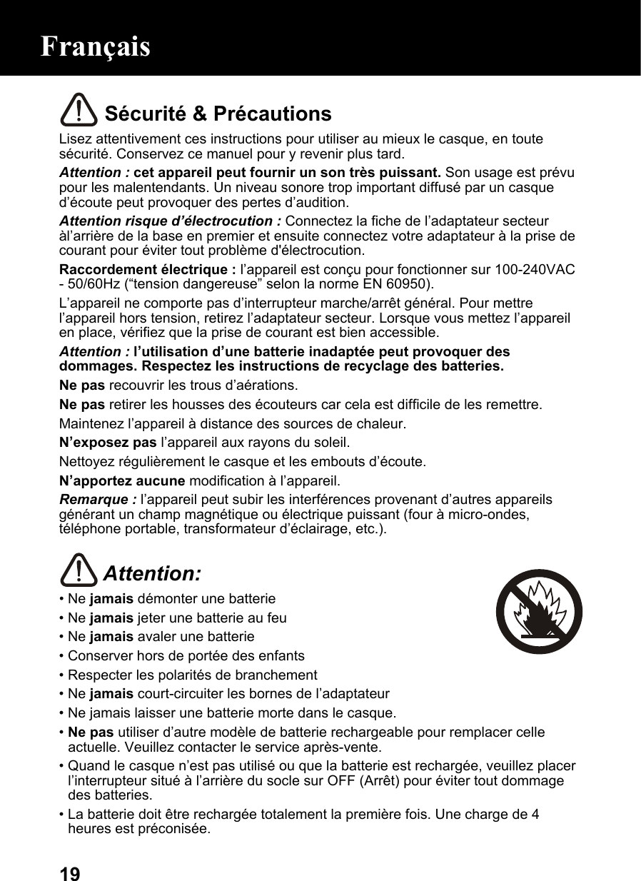  19 Sécurité &amp; Précautions Lisez attentivement ces instructions pour utiliser au mieux le casque, en toute sécurité. Conservez ce manuel pour y revenir plus tard. Attention : cet appareil peut fournir un son très puissant. Son usage est prévu pour les malentendants. Un niveau sonore trop important diffusé par un casque d’écoute peut provoquer des pertes d’audition. Attention risque d’électrocution : Connectez la fiche de l’adaptateur secteur àl’arrière de la base en premier et ensuite connectez votre adaptateur à la prise de courant pour éviter tout problème d&apos;électrocution. Raccordement électrique : l’appareil est conçu pour fonctionner sur 100-240VAC - 50/60Hz (“tension dangereuse” selon la norme EN 60950). L’appareil ne comporte pas d’interrupteur marche/arrêt général. Pour mettre l’appareil hors tension, retirez l’adaptateur secteur. Lorsque vous mettez l’appareil en place, vérifiez que la prise de courant est bien accessible. Attention : l’utilisation d’une batterie inadaptée peut provoquer des dommages. Respectez les instructions de recyclage des batteries. Ne pas recouvrir les trous d’aérations. Ne pas retirer les housses des écouteurs car cela est difficile de les remettre. Maintenez l’appareil à distance des sources de chaleur. N’exposez pas l’appareil aux rayons du soleil. Nettoyez régulièrement le casque et les embouts d’écoute. N’apportez aucune modification à l’appareil. Remarque : l’appareil peut subir les interférences provenant d’autres appareils générant un champ magnétique ou électrique puissant (four à micro-ondes, téléphone portable, transformateur d’éclairage, etc.).   Attention: • Ne jamais démonter une batterie • Ne jamais jeter une batterie au feu • Ne jamais avaler une batterie • Conserver hors de portée des enfants • Respecter les polarités de branchement • Ne jamais court-circuiter les bornes de l’adaptateur • Ne jamais laisser une batterie morte dans le casque. • Ne pas utiliser d’autre modèle de batterie rechargeable pour remplacer celle actuelle. Veuillez contacter le service après-vente. • Quand le casque n’est pas utilisé ou que la batterie est rechargée, veuillez placer l’interrupteur situé à l’arrière du socle sur OFF (Arrêt) pour éviter tout dommage des batteries. • La batterie doit être rechargée totalement la première fois. Une charge de 4 heures est préconisée. Français 