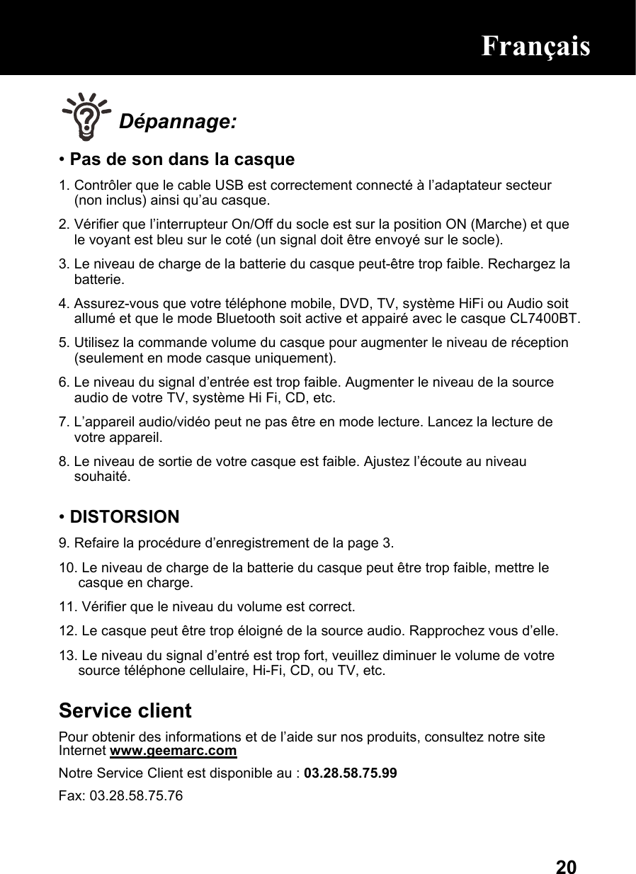  20 Dépannage: • Pas de son dans la casque 1. Contrôler que le cable USB est correctement connecté à l’adaptateur secteur (non inclus) ainsi qu’au casque. 2. Vérifier que l’interrupteur On/Off du socle est sur la position ON (Marche) et que le voyant est bleu sur le coté (un signal doit être envoyé sur le socle). 3. Le niveau de charge de la batterie du casque peut-être trop faible. Rechargez la batterie. 4. Assurez-vous que votre téléphone mobile, DVD, TV, système HiFi ou Audio soit allumé et que le mode Bluetooth soit active et appairé avec le casque CL7400BT. 5. Utilisez la commande volume du casque pour augmenter le niveau de réception (seulement en mode casque uniquement). 6. Le niveau du signal d’entrée est trop faible. Augmenter le niveau de la source audio de votre TV, système Hi Fi, CD, etc. 7. L’appareil audio/vidéo peut ne pas être en mode lecture. Lancez la lecture de votre appareil. 8. Le niveau de sortie de votre casque est faible. Ajustez l’écoute au niveau souhaité.  • DISTORSION 9. Refaire la procédure d’enregistrement de la page 3.  10. Le niveau de charge de la batterie du casque peut être trop faible, mettre le casque en charge. 11. Vérifier que le niveau du volume est correct. 12. Le casque peut être trop éloigné de la source audio. Rapprochez vous d’elle. 13. Le niveau du signal d’entré est trop fort, veuillez diminuer le volume de votre source téléphone cellulaire, Hi-Fi, CD, ou TV, etc.  Service client Pour obtenir des informations et de l’aide sur nos produits, consultez notre site Internet www.geemarc.com Notre Service Client est disponible au : 03.28.58.75.99 Fax: 03.28.58.75.76  Français  