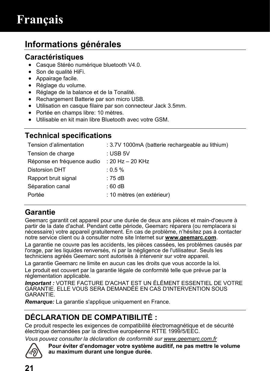  21Informations générales Caractéristiques • Casque Stéréo numérique bluetooth V4.0. • Son de qualité HiFi. • Appairage facile. • Réglage du volume. • Réglage de la balance et de la Tonalité. • Rechargement Batterie par son micro USB. • Utilisation en casque filaire par son connecteur Jack 3.5mm. • Portée en champs libre: 10 mètres. • Utilisable en kit main libre Bluetooth avec votre GSM.   Technical specifications Tension d’alimentation  : 3.7V 1000mA (batterie rechargeable au lithium) Tension de charge  : USB 5V Réponse en fréquence audio : 20 Hz – 20 KHz  Distorsion DHT  : 0.5 % Rapport bruit signal  : 75 dB Séparation canal  : 60 dB Portée  : 10 mètres (en extérieur)  Garantie Geemarc garantit cet appareil pour une durée de deux ans pièces et main-d&apos;oeuvre à partir de la date d&apos;achat. Pendant cette période, Geemarc réparera (ou remplacera si nécessaire) votre appareil gratuitement. En cas de problème, n’hésitez pas à contacter notre service client ou à consulter notre site Internet sur www.geemarc.com. La garantie ne couvre pas les accidents, les pièces cassées, les problèmes causés par l&apos;orage, par les liquides renversés, ni par la négligence de l&apos;utilisateur. Seuls les techniciens agréés Geemarc sont autorisés à intervenir sur votre appareil. La garantie Geemarc ne limite en aucun cas les droits que vous accorde la loi. Le produit est couvert par la garantie légale de conformité telle que prévue par la réglementation applicable. Important : VOTRE FACTURE D&apos;ACHAT EST UN ÉLÉMENT ESSENTIEL DE VOTRE GARANTIE. ELLE VOUS SERA DEMANDÉE EN CAS D&apos;INTERVENTION SOUS GARANTIE. Remarque: La garantie s&apos;applique uniquement en France.  DÉCLARATION DE COMPATIBILITÉ : Ce produit respecte les exigences de compatibilité électromagnétique et de sécurité électrique demandées par la directive européenne RTTE 1999/5/EEC. Vous pouvez consulter la déclaration de conformité sur www.geemarc.com.fr Pour éviter d’endomager votre système auditif, ne pas mettre le volume au maximum durant une longue durée. Français 