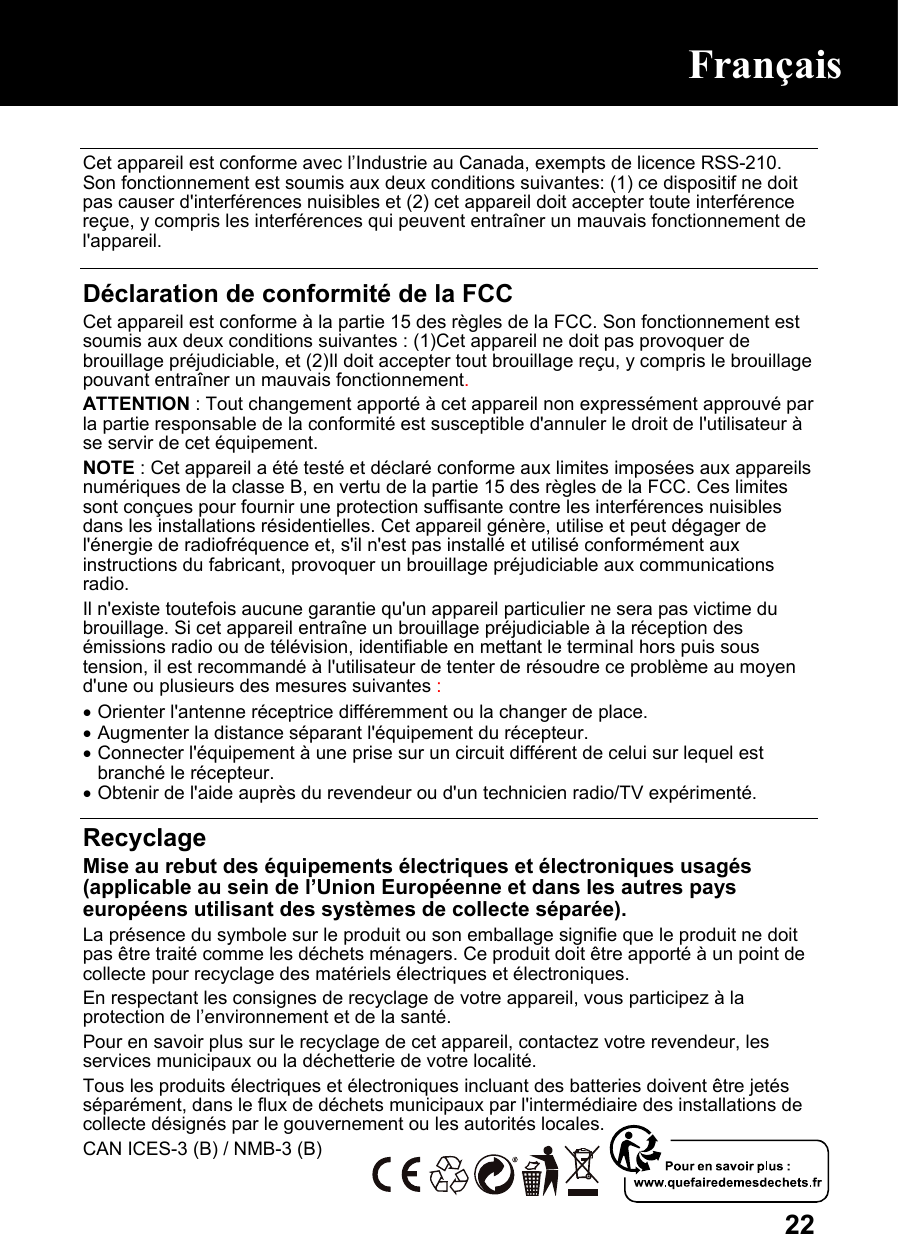  22 Cet appareil est conforme avec l’Industrie au Canada, exempts de licence RSS-210. Son fonctionnement est soumis aux deux conditions suivantes: (1) ce dispositif ne doit pas causer d&apos;interférences nuisibles et (2) cet appareil doit accepter toute interférence reçue, y compris les interférences qui peuvent entraîner un mauvais fonctionnement de l&apos;appareil.  Déclaration de conformité de la FCC Cet appareil est conforme à la partie 15 des règles de la FCC. Son fonctionnement est soumis aux deux conditions suivantes : (1)Cet appareil ne doit pas provoquer de brouillage préjudiciable, et (2)Il doit accepter tout brouillage reçu, y compris le brouillage pouvant entraîner un mauvais fonctionnement. ATTENTION : Tout changement apporté à cet appareil non expressément approuvé par la partie responsable de la conformité est susceptible d&apos;annuler le droit de l&apos;utilisateur à se servir de cet équipement.  NOTE : Cet appareil a été testé et déclaré conforme aux limites imposées aux appareils numériques de la classe B, en vertu de la partie 15 des règles de la FCC. Ces limites sont conçues pour fournir une protection suffisante contre les interférences nuisibles dans les installations résidentielles. Cet appareil génère, utilise et peut dégager de l&apos;énergie de radiofréquence et, s&apos;il n&apos;est pas installé et utilisé conformément aux instructions du fabricant, provoquer un brouillage préjudiciable aux communications radio. Il n&apos;existe toutefois aucune garantie qu&apos;un appareil particulier ne sera pas victime du brouillage. Si cet appareil entraîne un brouillage préjudiciable à la réception des émissions radio ou de télévision, identifiable en mettant le terminal hors puis sous tension, il est recommandé à l&apos;utilisateur de tenter de résoudre ce problème au moyen d&apos;une ou plusieurs des mesures suivantes : • Orienter l&apos;antenne réceptrice différemment ou la changer de place.  • Augmenter la distance séparant l&apos;équipement du récepteur.  • Connecter l&apos;équipement à une prise sur un circuit différent de celui sur lequel est branché le récepteur.  • Obtenir de l&apos;aide auprès du revendeur ou d&apos;un technicien radio/TV expérimenté.  Recyclage Mise au rebut des équipements électriques et électroniques usagés (applicable au sein de l’Union Européenne et dans les autres pays européens utilisant des systèmes de collecte séparée). La présence du symbole sur le produit ou son emballage signifie que le produit ne doit pas être traité comme les déchets ménagers. Ce produit doit être apporté à un point de collecte pour recyclage des matériels électriques et électroniques. En respectant les consignes de recyclage de votre appareil, vous participez à la protection de l’environnement et de la santé. Pour en savoir plus sur le recyclage de cet appareil, contactez votre revendeur, les services municipaux ou la déchetterie de votre localité. Tous les produits électriques et électroniques incluant des batteries doivent être jetés séparément, dans le flux de déchets municipaux par l&apos;intermédiaire des installations de collecte désignés par le gouvernement ou les autorités locales. CAN ICES-3 (B) / NMB-3 (B) Français Français 