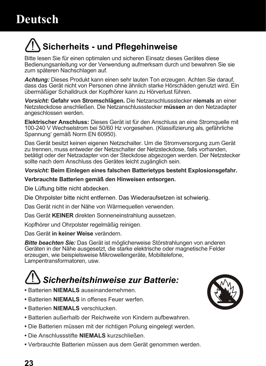  23 Sicherheits - und Pflegehinweise Bitte lesen Sie für einen optimalen und sicheren Einsatz dieses Gerätes diese Bedienungsanleitung vor der Verwendung aufmerksam durch und bewahren Sie sie zum späteren Nachschlagen auf. Achtung: Dieses Produkt kann einen sehr lauten Ton erzeugen. Achten Sie darauf, dass das Gerät nicht von Personen ohne ähnlich starke Hörschäden genutzt wird. Ein übermäßiger Schalldruck der Kopfhörer kann zu Hörverlust führen. Vorsicht: Gefahr von Stromschlägen. Die Netzanschlussstecker niemals an einer Netzsteckdose anschließen. Die Netzanschlussstecker müssen an den Netzadapter angeschlossen werden. Elektrischer Anschluss: Dieses Gerät ist für den Anschluss an eine Stromquelle mit 100-240 V Wechselstrom bei 50/60 Hz vorgesehen. (Klassifizierung als‚ gefährliche Spannung‘ gemäß Norm EN 60950). Das Gerät besitzt keinen eigenen Netzschalter. Um die Stromversorgung zum Gerät zu trennen, muss entweder der Netzschalter der Netzsteckdose, falls vorhanden, betätigt oder der Netzadapter von der Steckdose abgezogen werden. Der Netzstecker sollte nach dem Anschluss des Gerätes leicht zugänglich sein. Vorsicht: Beim Einlegen eines falschen Batterietyps besteht Explosionsgefahr. Verbrauchte Batterien gemäß den Hinweisen entsorgen. Die Lüftung bitte nicht abdecken. Die Ohrpolster bitte nicht entfernen. Das Wiederaufsetzen ist schwierig. Das Gerät nicht in der Nähe von Wärmequellen verwenden. Das Gerät KEINER direkten Sonneneinstrahlung aussetzen. Kopfhörer und Ohrpolster regelmäßig reinigen. Das Gerät in keiner Weise verändern. Bitte beachten Sie: Das Gerät ist möglicherweise Störstrahlungen von anderen Geräten in der Nähe ausgesetzt, die starke elektrische oder magnetische Felder erzeugen, wie beispielsweise Mikrowellengeräte, Mobiltelefone, Lampentransformatoren, usw.   Sicherheitshinweise zur Batterie: • Batterien NIEMALS auseinandernehmen. • Batterien NIEMALS in offenes Feuer werfen. • Batterien NIEMALS verschlucken. • Batterien außerhalb der Reichweite von Kindern aufbewahren. • Die Batterien müssen mit der richtigen Polung eingelegt werden. • Die Anschlussstifte NIEMALS kurzschließen. • Verbrauchte Batterien müssen aus dem Gerät genommen werden. Deutsch 