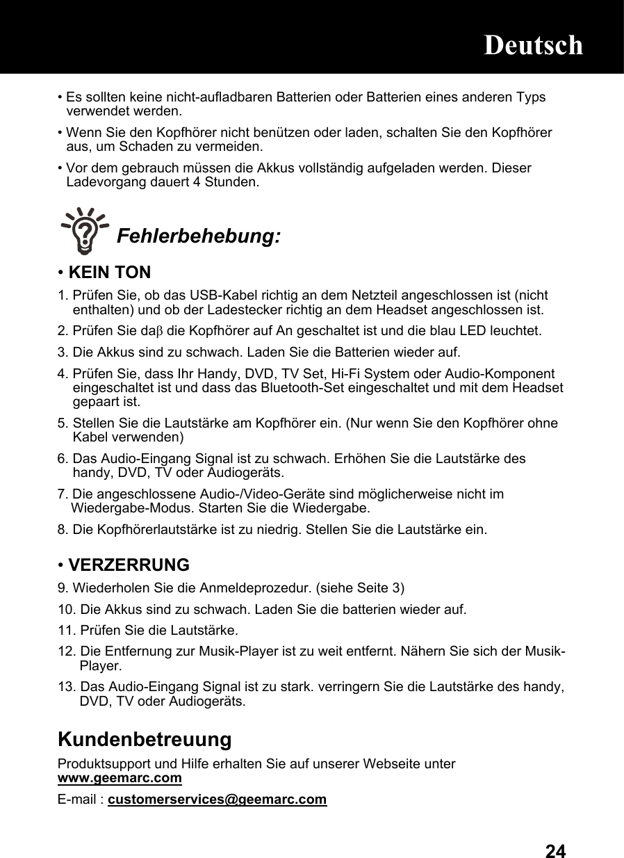  24• Es sollten keine nicht-aufladbaren Batterien oder Batterien eines anderen Typs verwendet werden.  • Wenn Sie den Kopfhörer nicht benützen oder laden, schalten Sie den Kopfhörer aus, um Schaden zu vermeiden. • Vor dem gebrauch müssen die Akkus vollständig aufgeladen werden. Dieser Ladevorgang dauert 4 Stunden.   Fehlerbehebung: • KEIN TON 1. Prüfen Sie, ob das USB-Kabel richtig an dem Netzteil angeschlossen ist (nicht enthalten) und ob der Ladestecker richtig an dem Headset angeschlossen ist. 2. Prüfen Sie daβ die Kopfhörer auf An geschaltet ist und die blau LED leuchtet.  3. Die Akkus sind zu schwach. Laden Sie die Batterien wieder auf. 4. Prüfen Sie, dass Ihr Handy, DVD, TV Set, Hi-Fi System oder Audio-Komponent eingeschaltet ist und dass das Bluetooth-Set eingeschaltet und mit dem Headset gepaart ist. 5. Stellen Sie die Lautstärke am Kopfhörer ein. (Nur wenn Sie den Kopfhörer ohne Kabel verwenden) 6. Das Audio-Eingang Signal ist zu schwach. Erhöhen Sie die Lautstärke des handy, DVD, TV oder Audiogeräts.  7. Die angeschlossene Audio-/Video-Geräte sind möglicherweise nicht im Wiedergabe-Modus. Starten Sie die Wiedergabe.  8. Die Kopfhörerlautstärke ist zu niedrig. Stellen Sie die Lautstärke ein.  • VERZERRUNG 9. Wiederholen Sie die Anmeldeprozedur. (siehe Seite 3) 10. Die Akkus sind zu schwach. Laden Sie die batterien wieder auf.  11. Prüfen Sie die Lautstärke. 12. Die Entfernung zur Musik-Player ist zu weit entfernt. Nähern Sie sich der Musik-Player.   13. Das Audio-Eingang Signal ist zu stark. verringern Sie die Lautstärke des handy, DVD, TV oder Audiogeräts.   Kundenbetreuung Produktsupport und Hilfe erhalten Sie auf unserer Webseite unter www.geemarc.com E-mail : customerservices@geemarc.com  Deutsch Deutsch 