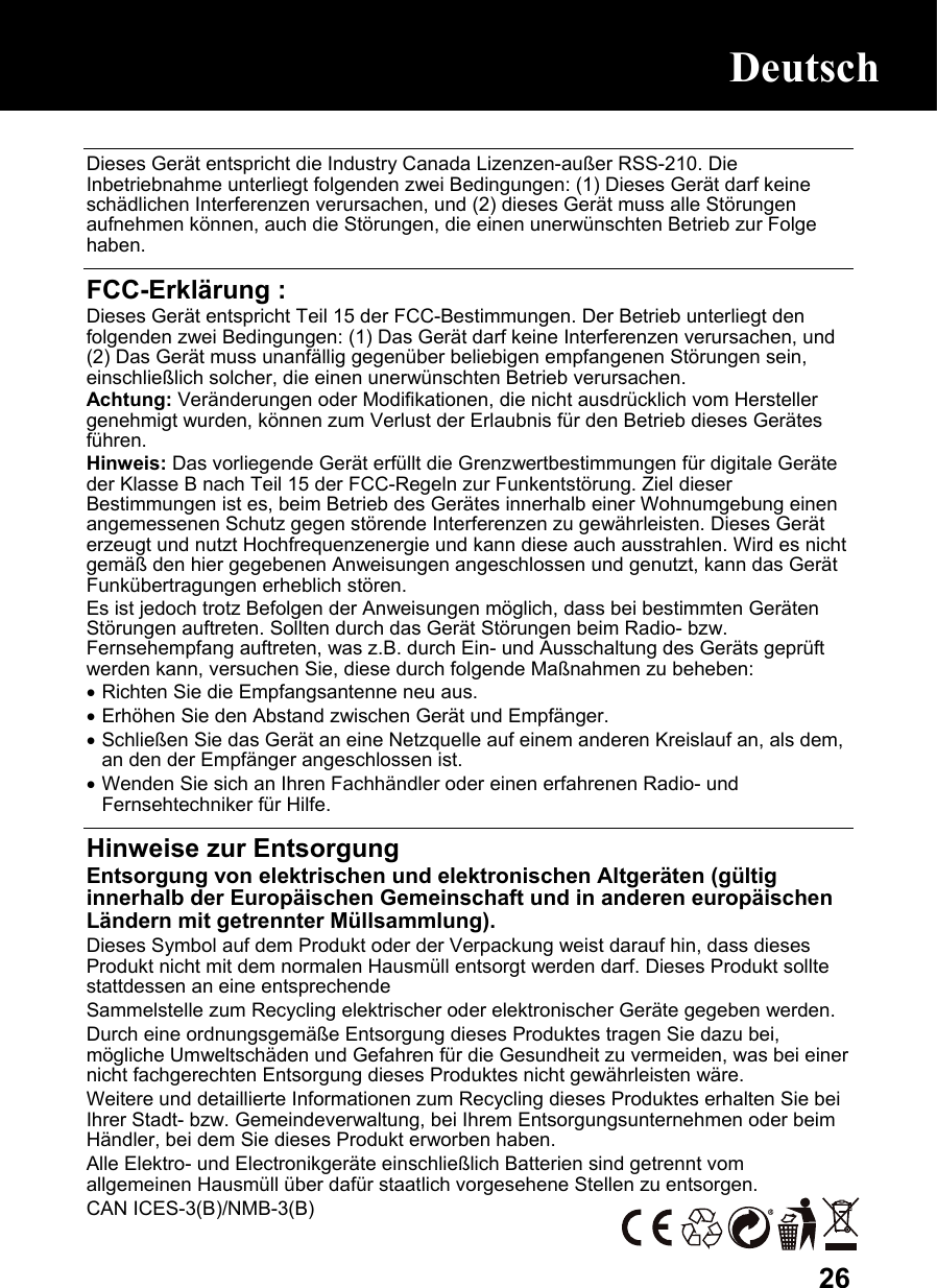  26 Dieses Gerät entspricht die Industry Canada Lizenzen-außer RSS-210. Die Inbetriebnahme unterliegt folgenden zwei Bedingungen: (1) Dieses Gerät darf keine schädlichen Interferenzen verursachen, und (2) dieses Gerät muss alle Störungen aufnehmen können, auch die Störungen, die einen unerwünschten Betrieb zur Folge haben.  FCC-Erklärung : Dieses Gerät entspricht Teil 15 der FCC-Bestimmungen. Der Betrieb unterliegt den folgenden zwei Bedingungen: (1) Das Gerät darf keine Interferenzen verursachen, und (2) Das Gerät muss unanfällig gegenüber beliebigen empfangenen Störungen sein, einschließlich solcher, die einen unerwünschten Betrieb verursachen. Achtung: Veränderungen oder Modifikationen, die nicht ausdrücklich vom Hersteller genehmigt wurden, können zum Verlust der Erlaubnis für den Betrieb dieses Gerätes führen. Hinweis: Das vorliegende Gerät erfüllt die Grenzwertbestimmungen für digitale Geräte der Klasse B nach Teil 15 der FCC-Regeln zur Funkentstörung. Ziel dieser Bestimmungen ist es, beim Betrieb des Gerätes innerhalb einer Wohnumgebung einen angemessenen Schutz gegen störende Interferenzen zu gewährleisten. Dieses Gerät erzeugt und nutzt Hochfrequenzenergie und kann diese auch ausstrahlen. Wird es nicht gemäß den hier gegebenen Anweisungen angeschlossen und genutzt, kann das Gerät Funkübertragungen erheblich stören.  Es ist jedoch trotz Befolgen der Anweisungen möglich, dass bei bestimmten Geräten Störungen auftreten. Sollten durch das Gerät Störungen beim Radio- bzw. Fernsehempfang auftreten, was z.B. durch Ein- und Ausschaltung des Geräts geprüft werden kann, versuchen Sie, diese durch folgende Maßnahmen zu beheben: • Richten Sie die Empfangsantenne neu aus. • Erhöhen Sie den Abstand zwischen Gerät und Empfänger. • Schließen Sie das Gerät an eine Netzquelle auf einem anderen Kreislauf an, als dem, an den der Empfänger angeschlossen ist. • Wenden Sie sich an Ihren Fachhändler oder einen erfahrenen Radio- und Fernsehtechniker für Hilfe.  Hinweise zur Entsorgung Entsorgung von elektrischen und elektronischen Altgeräten (gültig innerhalb der Europäischen Gemeinschaft und in anderen europäischen Ländern mit getrennter Müllsammlung). Dieses Symbol auf dem Produkt oder der Verpackung weist darauf hin, dass dieses Produkt nicht mit dem normalen Hausmüll entsorgt werden darf. Dieses Produkt sollte stattdessen an eine entsprechende Sammelstelle zum Recycling elektrischer oder elektronischer Geräte gegeben werden. Durch eine ordnungsgemäße Entsorgung dieses Produktes tragen Sie dazu bei, mögliche Umweltschäden und Gefahren für die Gesundheit zu vermeiden, was bei einer nicht fachgerechten Entsorgung dieses Produktes nicht gewährleisten wäre. Weitere und detaillierte Informationen zum Recycling dieses Produktes erhalten Sie bei Ihrer Stadt- bzw. Gemeindeverwaltung, bei Ihrem Entsorgungsunternehmen oder beim Händler, bei dem Sie dieses Produkt erworben haben. Alle Elektro- und Electronikgeräte einschließlich Batterien sind getrennt vom allgemeinen Hausmüll über dafür staatlich vorgesehene Stellen zu entsorgen. CAN ICES-3(B)/NMB-3(B) Deutsch Deutsch 