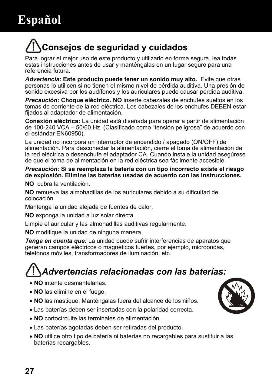  27Consejos de seguridad y cuidados Para lograr el mejor uso de este producto y utilizarlo en forma segura, lea todas estas instrucciones antes de usar y manténgalas en un lugar seguro para una referencia futura. Advertencia: Este producto puede tener un sonido muy alto.  Evite que otras personas lo utilicen si no tienen el mismo nivel de pérdida auditiva. Una presión de sonido excesiva por los audífonos y los auriculares puede causar pérdida auditiva. Precaución: Choque eléctrico. NO inserte cabezales de enchufes sueltos en los tomas de corriente de la red eléctrica. Los cabezales de los enchufes DEBEN estar fijados al adaptador de alimentación. Conexión eléctrica: La unidad está diseñada para operar a partir de alimentación de 100-240 VCA – 50/60 Hz. (Clasificado como “tensión peligrosa” de acuerdo con el estándar EN60950). La unidad no incorpora un interruptor de encendido / apagado (ON/OFF) de alimentación. Para desconectar la alimentación, cierre el toma de alimentación de la red eléctrica o desenchufe el adaptador CA. Cuando instale la unidad asegúrese de que el toma de alimentación en la red eléctrica sea fácilmente accesible. Precaución: Si se reemplaza la batería con un tipo incorrecto existe el riesgo de explosión. Elimine las baterías usadas de acuerdo con las instrucciones. NO  cubra la ventilación. NO remueva las almohadillas de los auriculares debido a su dificultad de colocación. Mantenga la unidad alejada de fuentes de calor.  NO exponga la unidad a luz solar directa. Limpie el auricular y las almohadillas auditivas regularmente.  NO modifique la unidad de ninguna manera. Tenga en cuenta que: La unidad puede sufrir interferencias de aparatos que generan campos eléctricos o magnéticos fuertes, por ejemplo, microondas, teléfonos móviles, transformadores de iluminación, etc.  Advertencias relacionadas con las baterías:  • NO intente desmantelarlas. • NO las elimine en el fuego. • NO las mastique. Manténgalas fuera del alcance de los niños. • Las baterías deben ser insertadas con la polaridad correcta. • NO cortocircuite las terminales de alimentación. • Las baterías agotadas deben ser retiradas del producto. • NO utilice otro tipo de batería ni baterías no recargables para sustituir a las baterías recargables. Español 